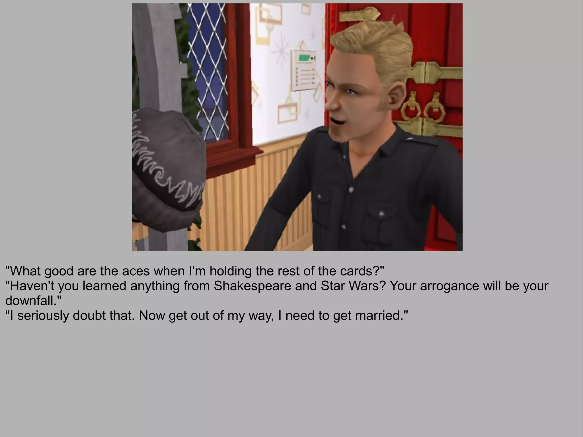 "What good are the aces when I'm holding the rest of the cards?"
"Haven't you learned anything from Shakespeare and Star Wars? Your arrogance will be your
downfall."
"I seriously doubt that. Now get out of my way, I need to get married."
 