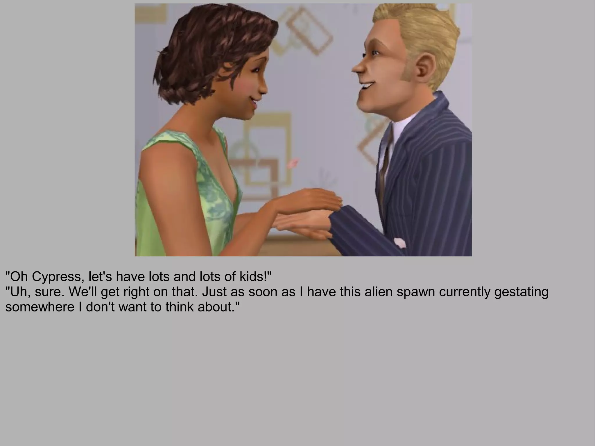 "Oh Cypress, let's have lots and lots of kids!"
"Uh, sure. We'll get right on that. Just as soon as I have this alien spawn currently gestating
somewhere I don't want to think about."
 