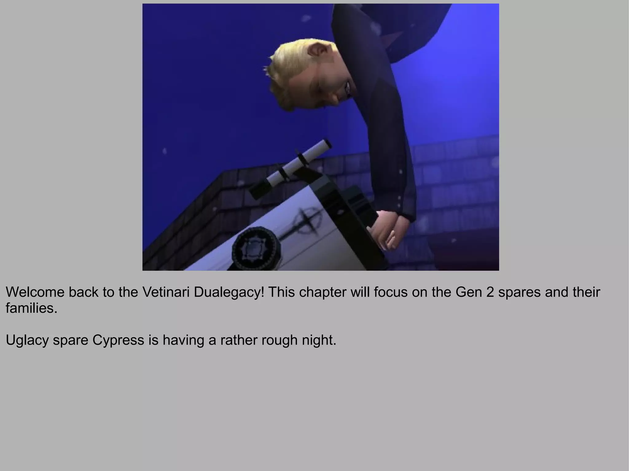 Welcome back to the Vetinari Dualegacy! This chapter will focus on the Gen 2 spares and their
families.

Uglacy spare Cypress is having a rather rough night.
 