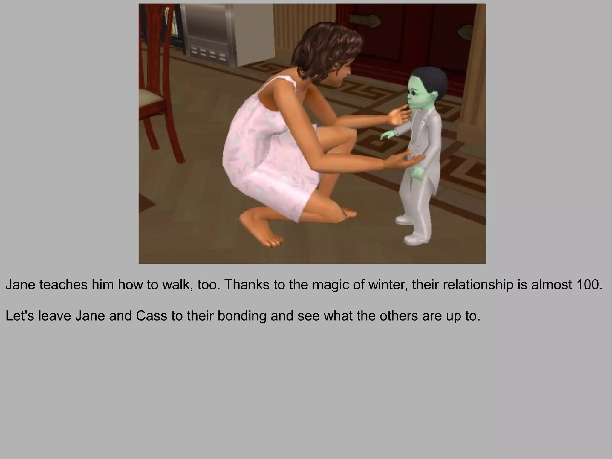 Jane teaches him how to walk, too. Thanks to the magic of winter, their relationship is almost 100.

Let's leave Jane and Cass to their bonding and see what the others are up to.
 