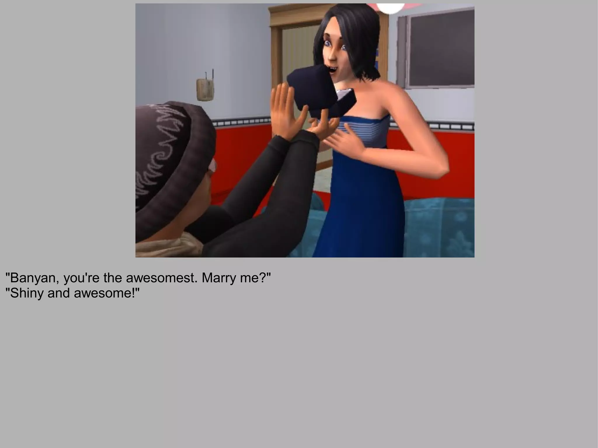 "Banyan, you're the awesomest. Marry me?"
"Shiny and awesome!"
 