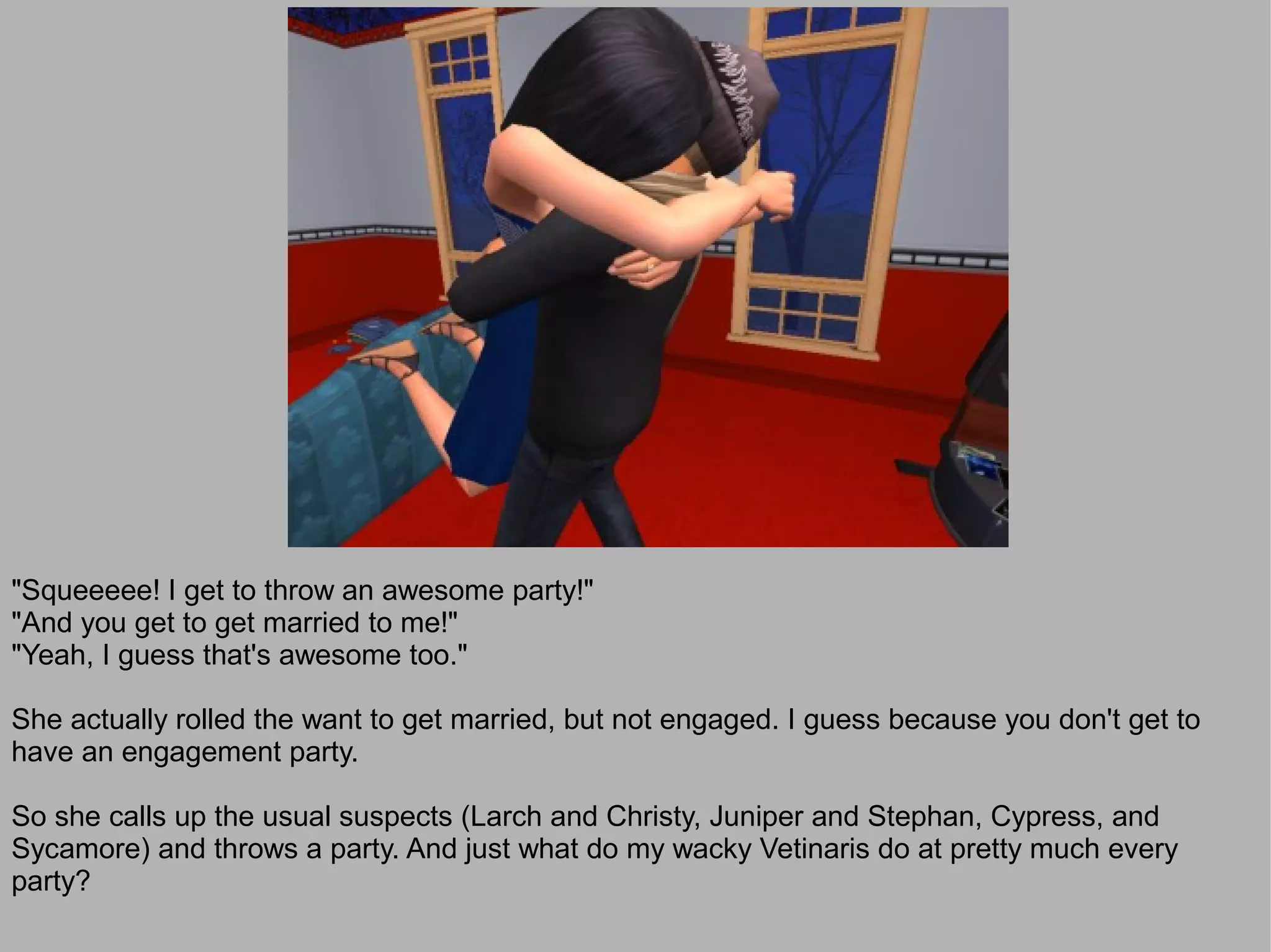 "Squeeeee! I get to throw an awesome party!"
"And you get to get married to me!"
"Yeah, I guess that's awesome too."

She actually rolled the want to get married, but not engaged. I guess because you don't get to
have an engagement party.

So she calls up the usual suspects (Larch and Christy, Juniper and Stephan, Cypress, and
Sycamore) and throws a party. And just what do my wacky Vetinaris do at pretty much every
party?
 