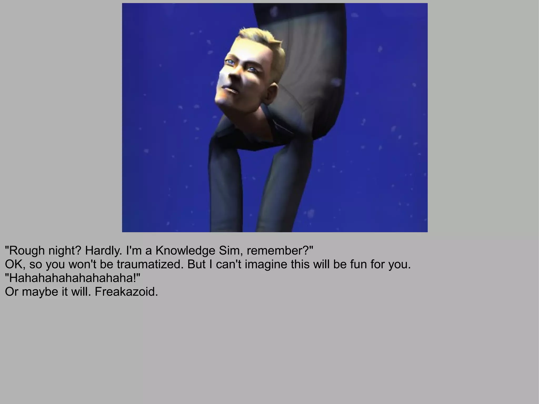 "Rough night? Hardly. I'm a Knowledge Sim, remember?"
OK, so you won't be traumatized. But I can't imagine this will be fun for you.
"Hahahahahahahahaha!"
Or maybe it will. Freakazoid.
 