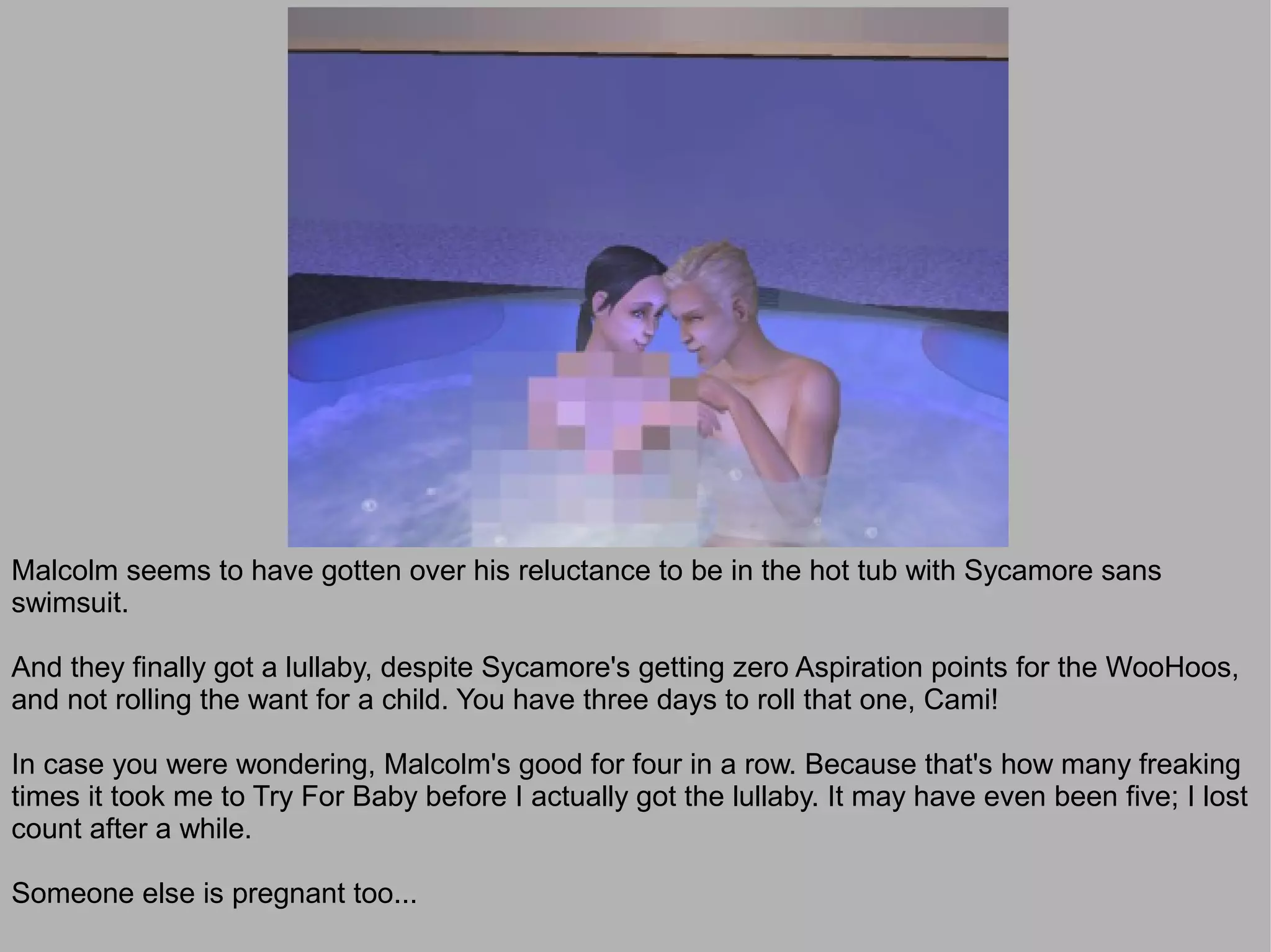 Malcolm seems to have gotten over his reluctance to be in the hot tub with Sycamore sans
swimsuit.

And they finally got a lullaby, despite Sycamore's getting zero Aspiration points for the WooHoos,
and not rolling the want for a child. You have three days to roll that one, Cami!

In case you were wondering, Malcolm's good for four in a row. Because that's how many freaking
times it took me to Try For Baby before I actually got the lullaby. It may have even been five; I lost
count after a while.

Someone else is pregnant too...
 