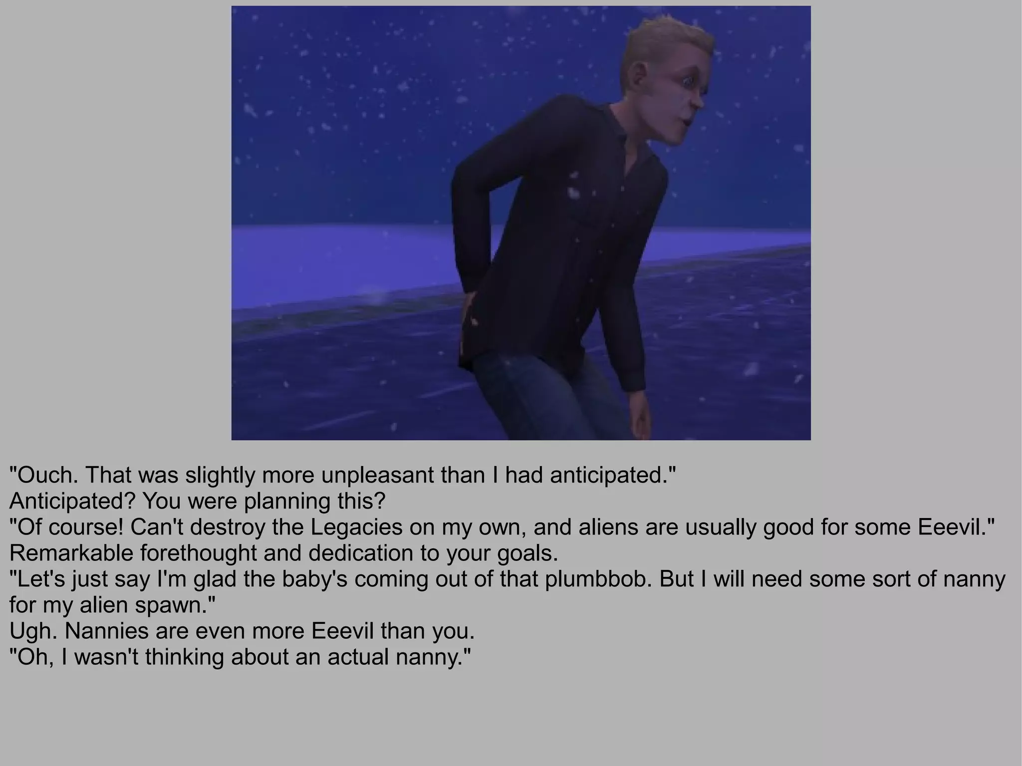 "Ouch. That was slightly more unpleasant than I had anticipated."
Anticipated? You were planning this?
"Of course! Can't destroy the Legacies on my own, and aliens are usually good for some Eeevil."
Remarkable forethought and dedication to your goals.
"Let's just say I'm glad the baby's coming out of that plumbbob. But I will need some sort of nanny
for my alien spawn."
Ugh. Nannies are even more Eeevil than you.
"Oh, I wasn't thinking about an actual nanny."
 
