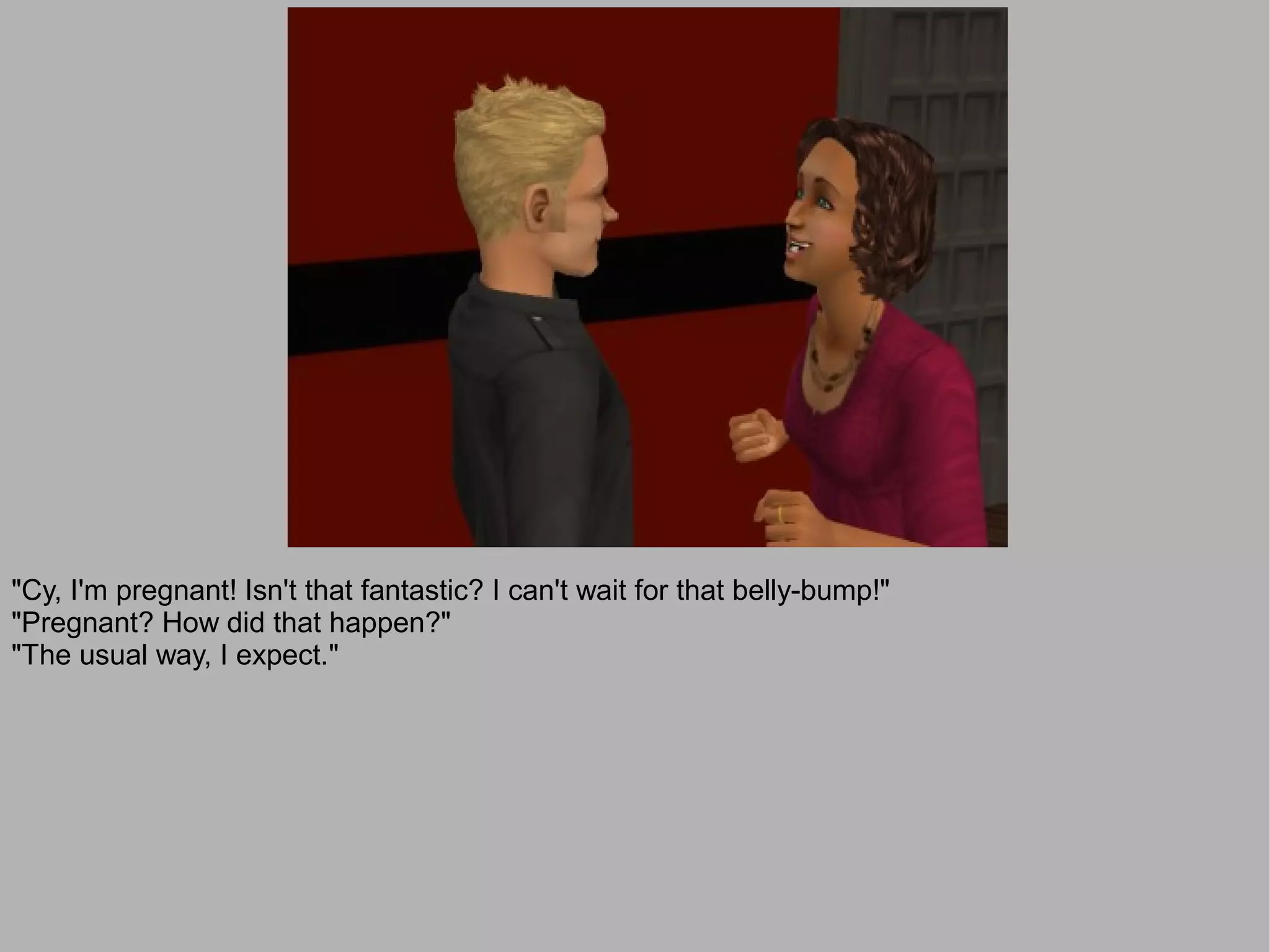 "Cy, I'm pregnant! Isn't that fantastic? I can't wait for that belly-bump!"
"Pregnant? How did that happen?"
"The usual way, I expect."
 
