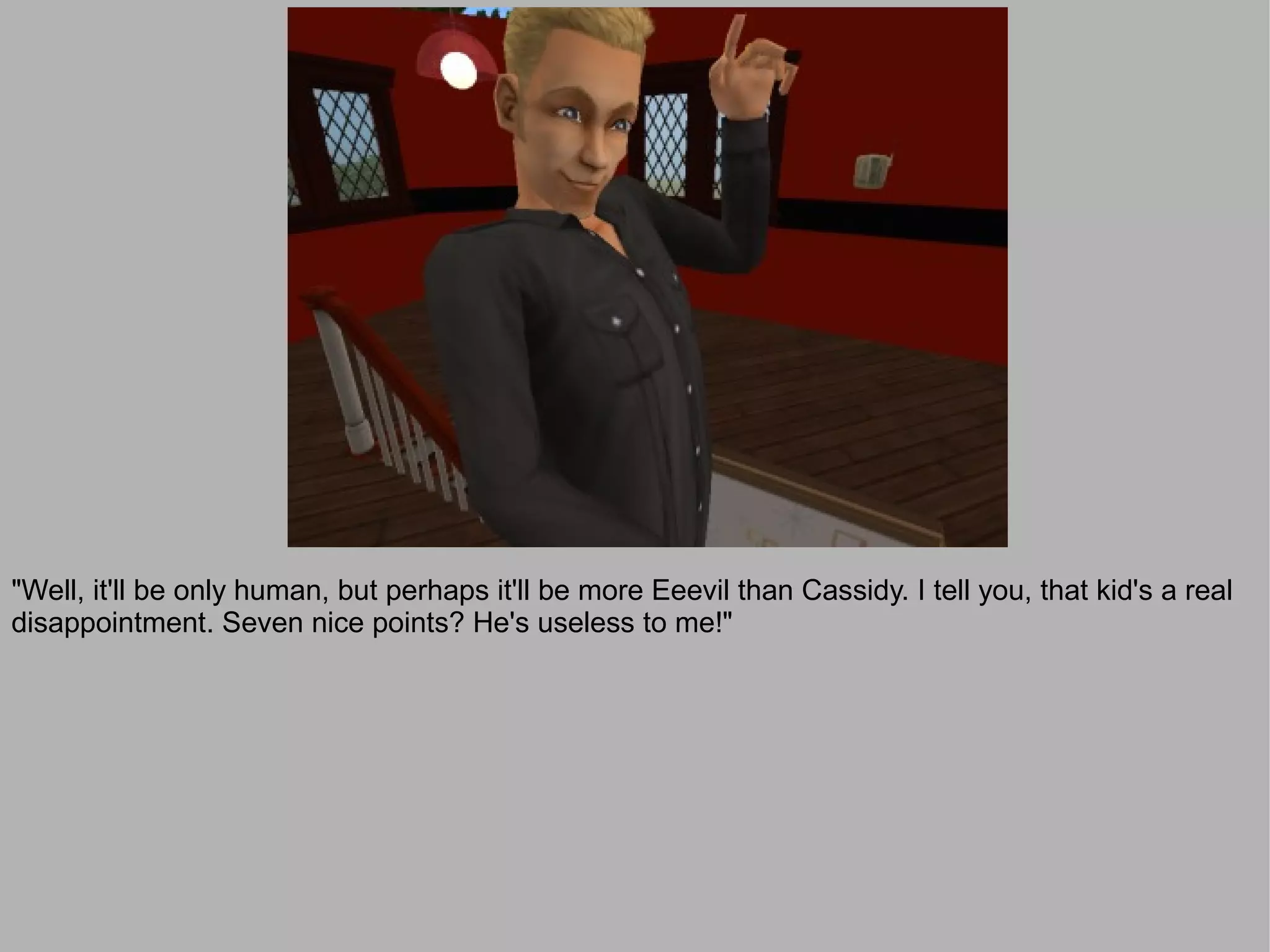 "Well, it'll be only human, but perhaps it'll be more Eeevil than Cassidy. I tell you, that kid's a real
disappointment. Seven nice points? He's useless to me!"
 