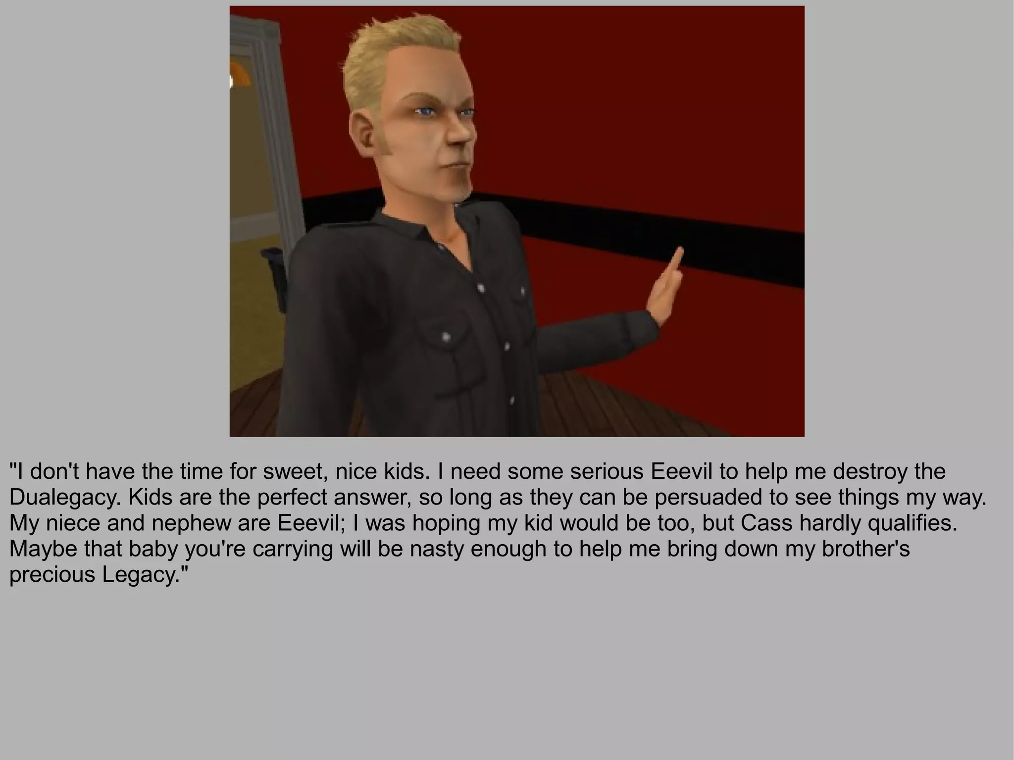 "I don't have the time for sweet, nice kids. I need some serious Eeevil to help me destroy the
Dualegacy. Kids are the perfect answer, so long as they can be persuaded to see things my way.
My niece and nephew are Eeevil; I was hoping my kid would be too, but Cass hardly qualifies.
Maybe that baby you're carrying will be nasty enough to help me bring down my brother's
precious Legacy."
 
