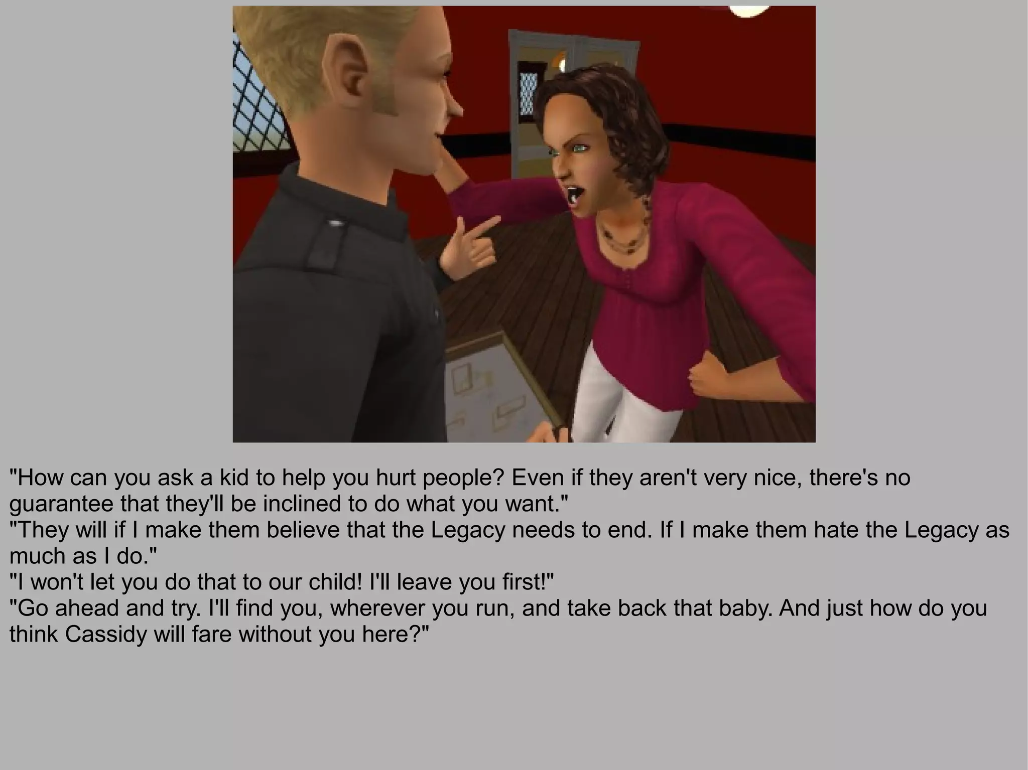 "How can you ask a kid to help you hurt people? Even if they aren't very nice, there's no
guarantee that they'll be inclined to do what you want."
"They will if I make them believe that the Legacy needs to end. If I make them hate the Legacy as
much as I do."
"I won't let you do that to our child! I'll leave you first!"
"Go ahead and try. I'll find you, wherever you run, and take back that baby. And just how do you
think Cassidy will fare without you here?"
 
