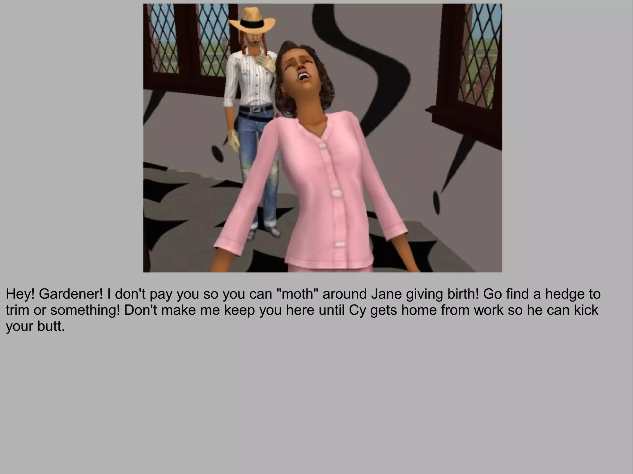 Hey! Gardener! I don't pay you so you can "moth" around Jane giving birth! Go find a hedge to
trim or something! Don't make me keep you here until Cy gets home from work so he can kick
your butt.
 