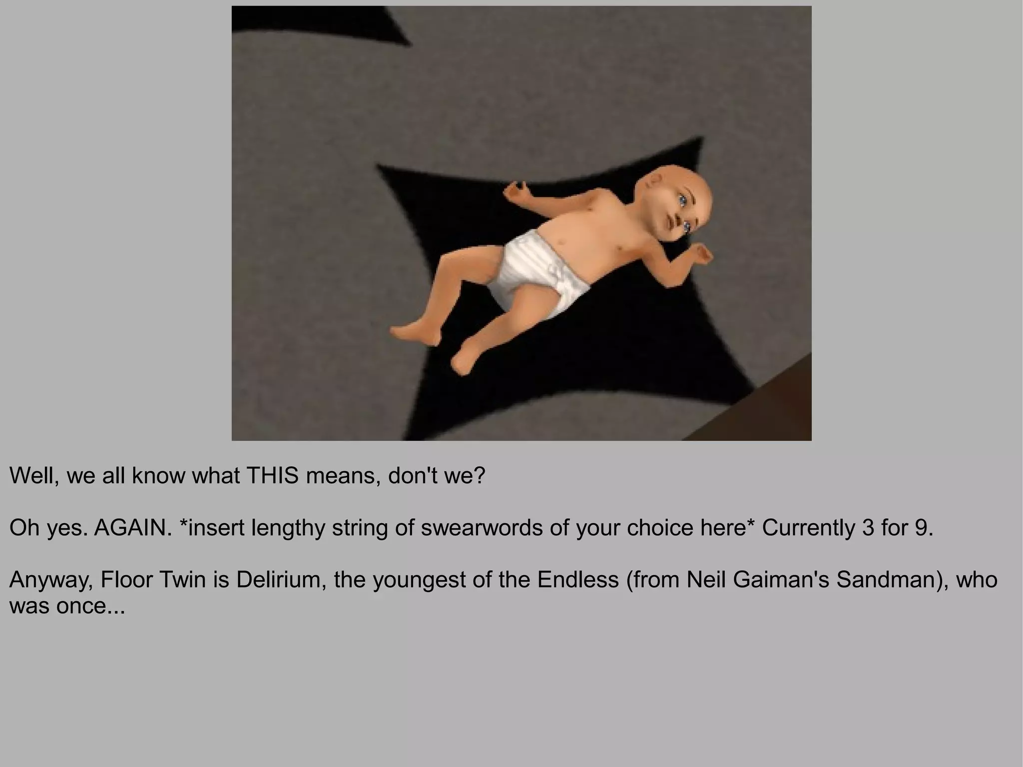 Well, we all know what THIS means, don't we?

Oh yes. AGAIN. *insert lengthy string of swearwords of your choice here* Currently 3 for 9.

Anyway, Floor Twin is Delirium, the youngest of the Endless (from Neil Gaiman's Sandman), who
was once...
 