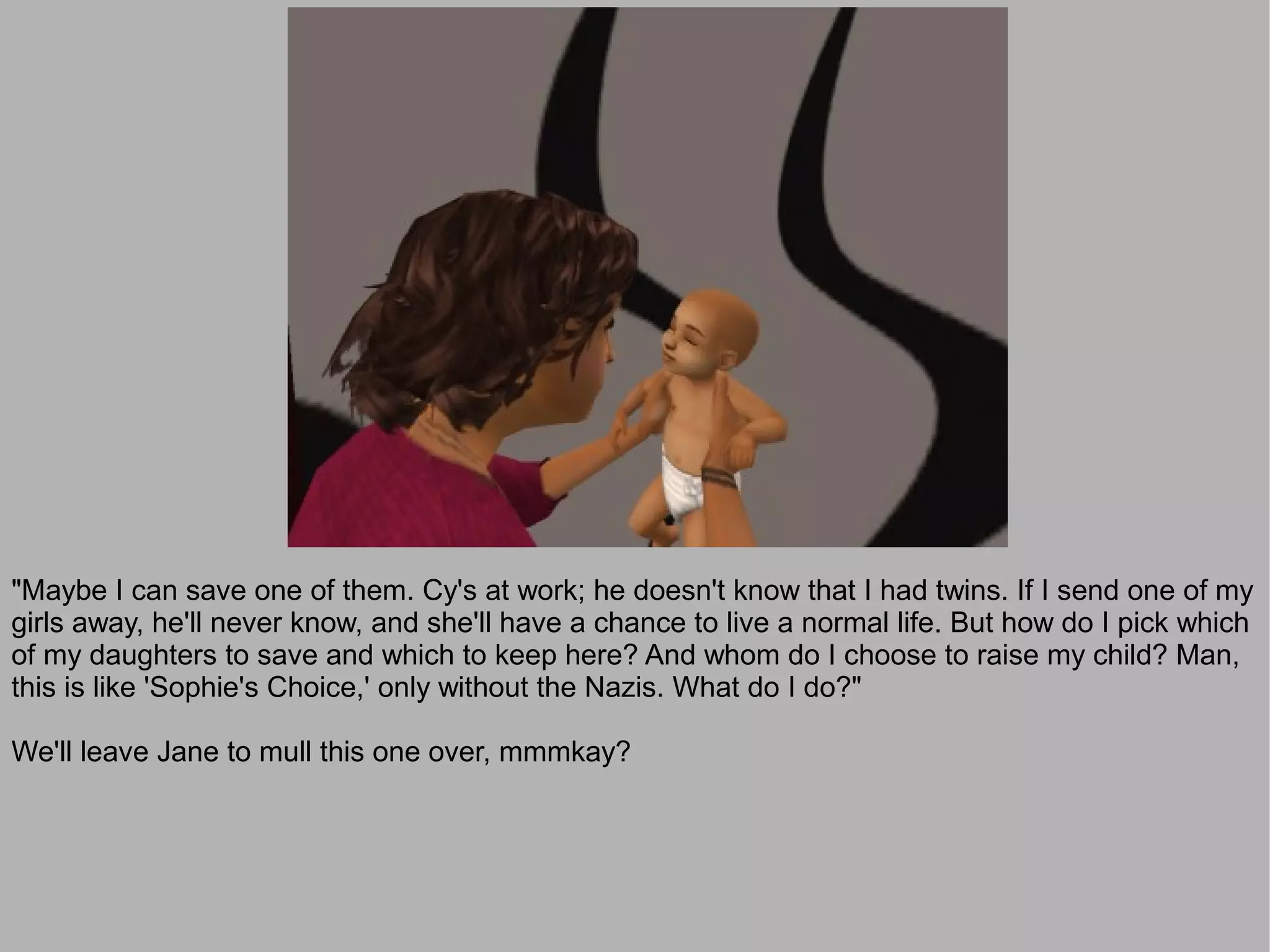 "Maybe I can save one of them. Cy's at work; he doesn't know that I had twins. If I send one of my
girls away, he'll never know, and she'll have a chance to live a normal life. But how do I pick which
of my daughters to save and which to keep here? And whom do I choose to raise my child? Man,
this is like 'Sophie's Choice,' only without the Nazis. What do I do?"

We'll leave Jane to mull this one over, mmmkay?
 