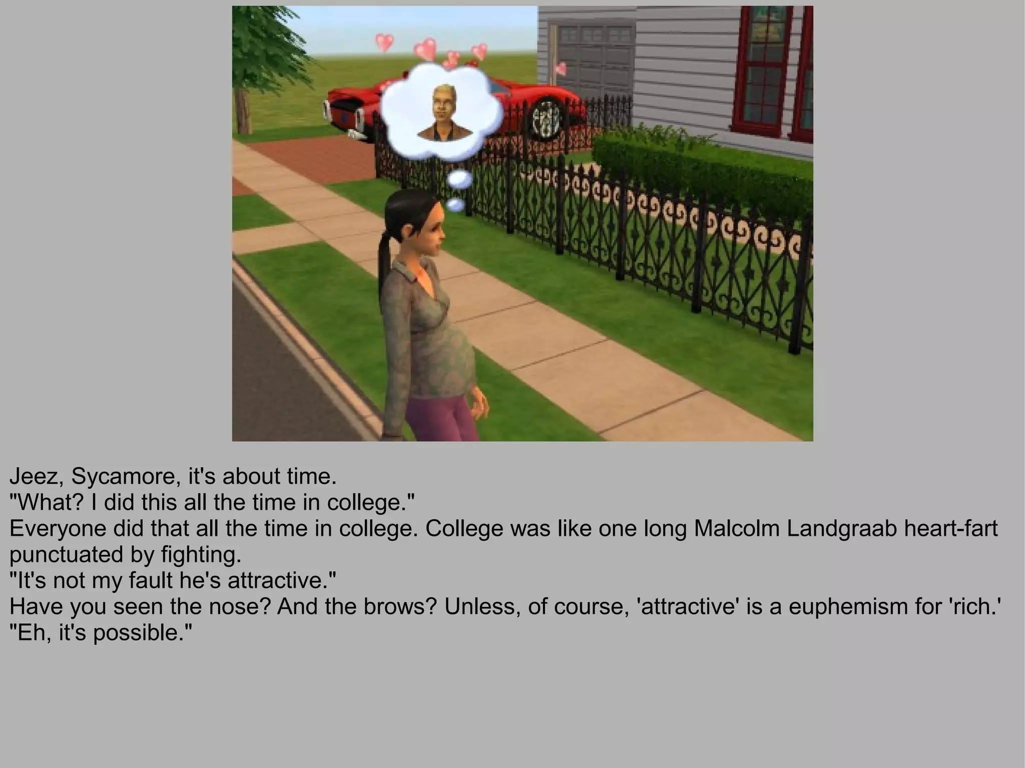 Jeez, Sycamore, it's about time.
"What? I did this all the time in college."
Everyone did that all the time in college. College was like one long Malcolm Landgraab heart-fart
punctuated by fighting.
"It's not my fault he's attractive."
Have you seen the nose? And the brows? Unless, of course, 'attractive' is a euphemism for 'rich.'
"Eh, it's possible."
 