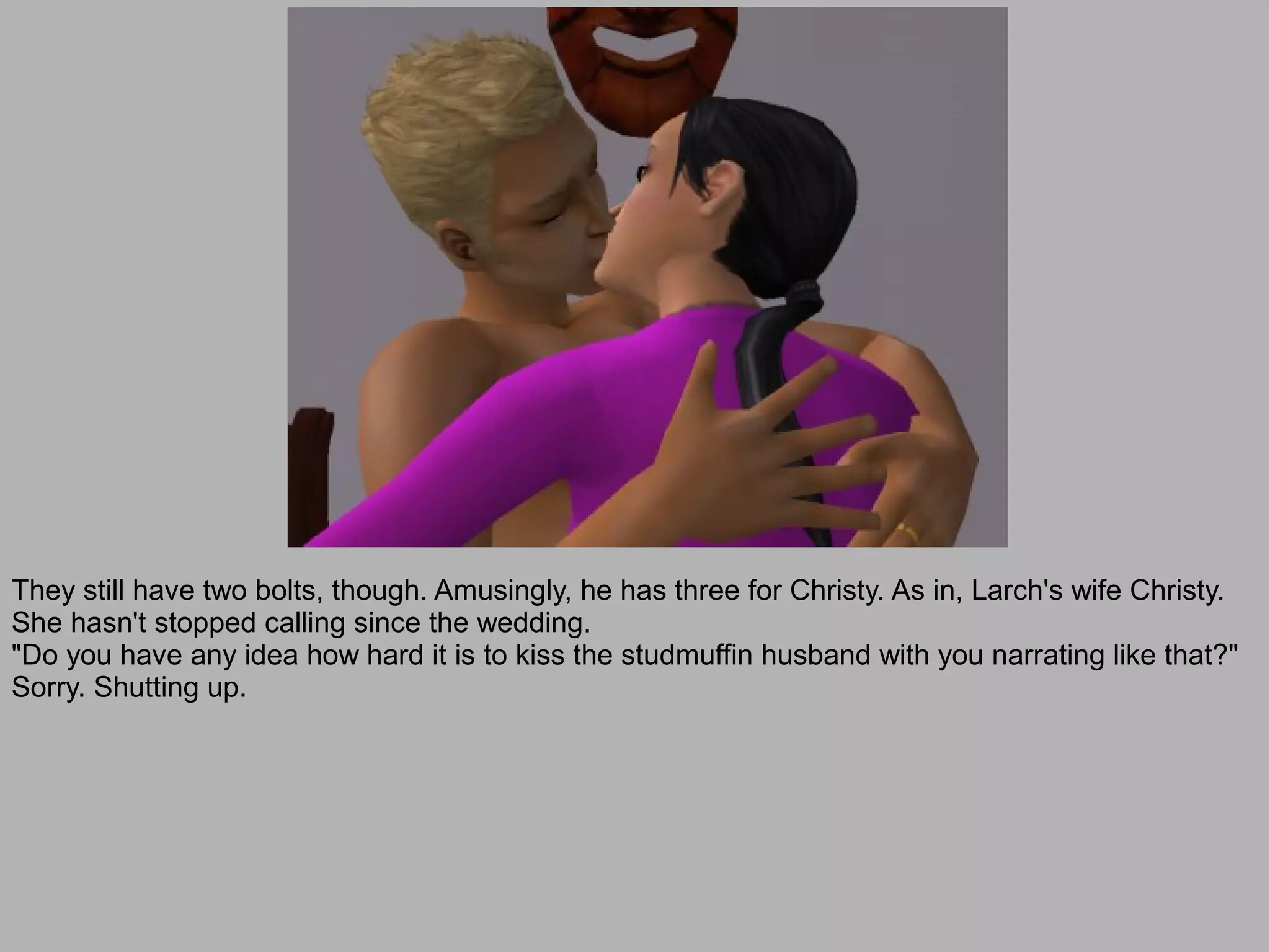 They still have two bolts, though. Amusingly, he has three for Christy. As in, Larch's wife Christy.
She hasn't stopped calling since the wedding.
"Do you have any idea how hard it is to kiss the studmuffin husband with you narrating like that?"
Sorry. Shutting up.
 