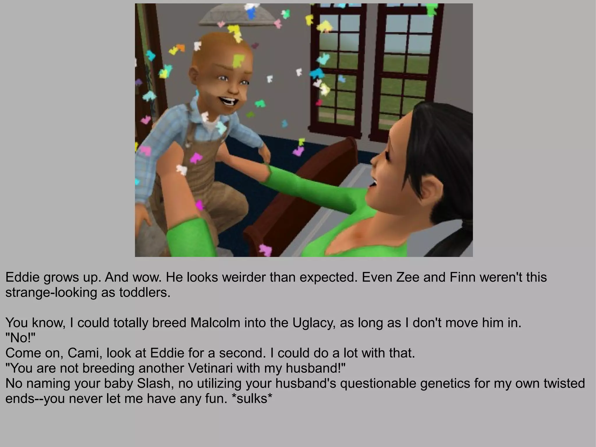 Eddie grows up. And wow. He looks weirder than expected. Even Zee and Finn weren't this
strange-looking as toddlers.

You know, I could totally breed Malcolm into the Uglacy, as long as I don't move him in.
"No!"
Come on, Cami, look at Eddie for a second. I could do a lot with that.
"You are not breeding another Vetinari with my husband!"
No naming your baby Slash, no utilizing your husband's questionable genetics for my own twisted
ends--you never let me have any fun. *sulks*
 
