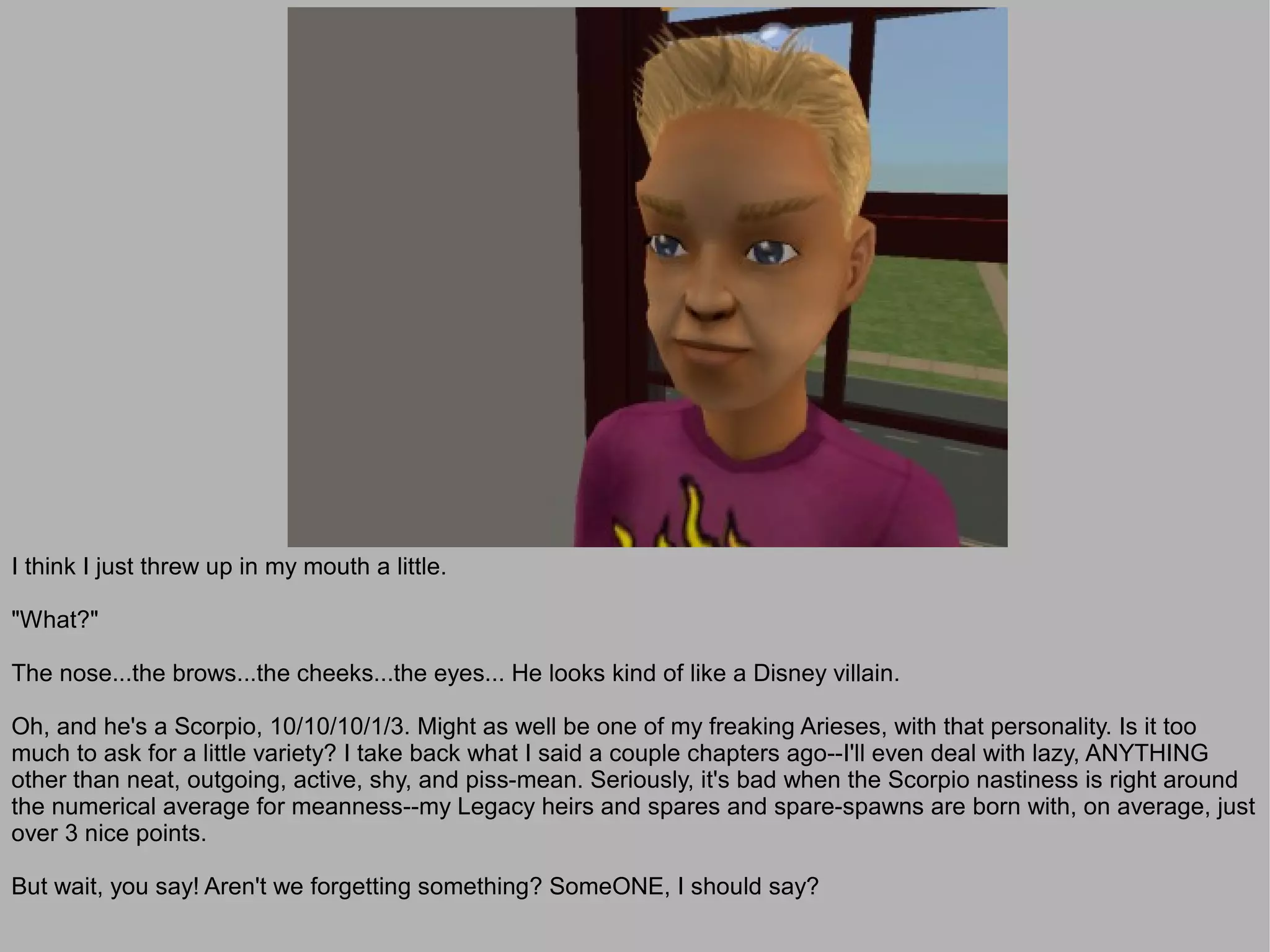 I think I just threw up in my mouth a little.

"What?"

The nose...the brows...the cheeks...the eyes... He looks kind of like a Disney villain.

Oh, and he's a Scorpio, 10/10/10/1/3. Might as well be one of my freaking Arieses, with that personality. Is it too
much to ask for a little variety? I take back what I said a couple chapters ago--I'll even deal with lazy, ANYTHING
other than neat, outgoing, active, shy, and piss-mean. Seriously, it's bad when the Scorpio nastiness is right around
the numerical average for meanness--my Legacy heirs and spares and spare-spawns are born with, on average, just
over 3 nice points.

But wait, you say! Aren't we forgetting something? SomeONE, I should say?
 