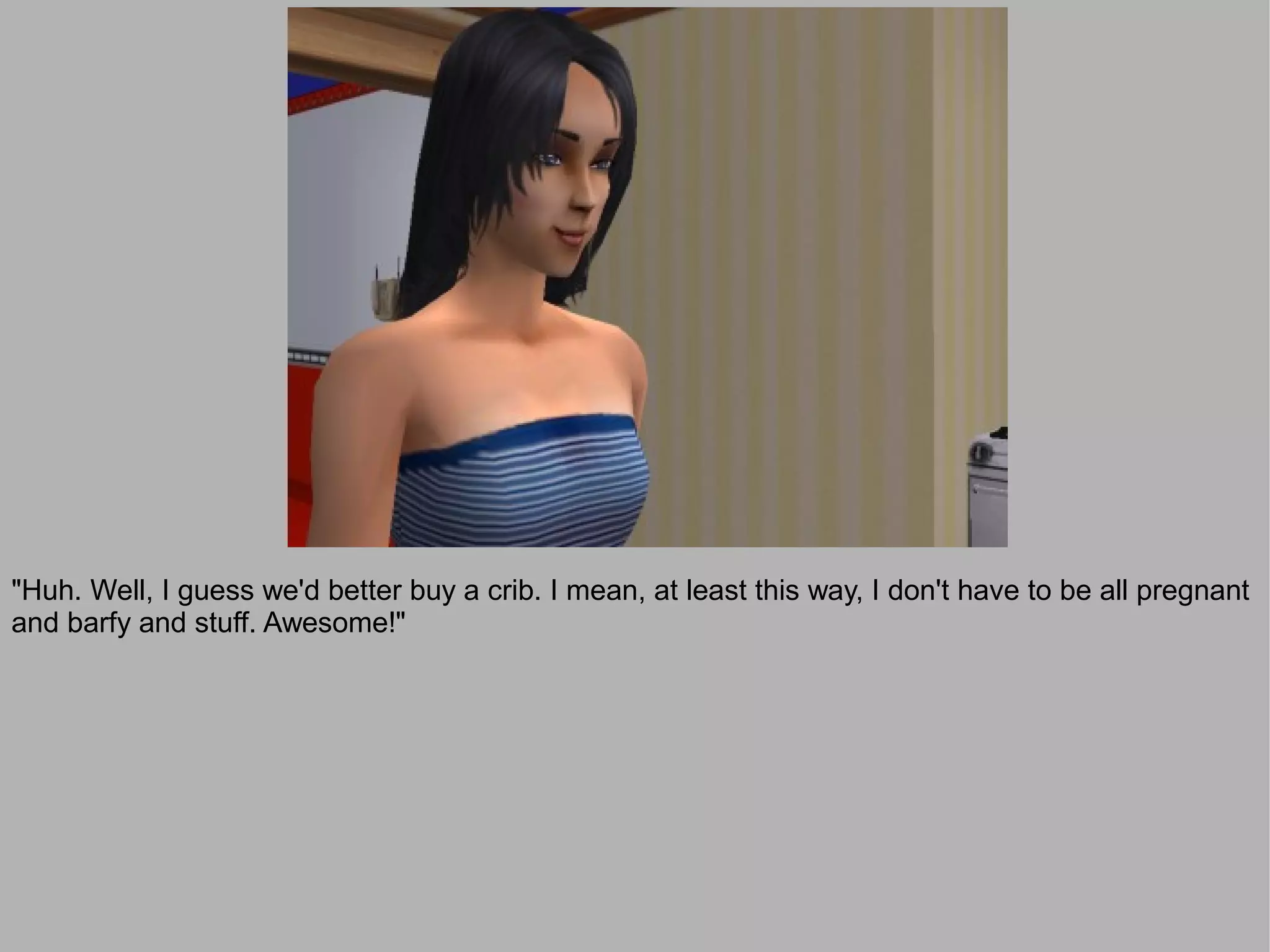 "Huh. Well, I guess we'd better buy a crib. I mean, at least this way, I don't have to be all pregnant
and barfy and stuff. Awesome!"
 