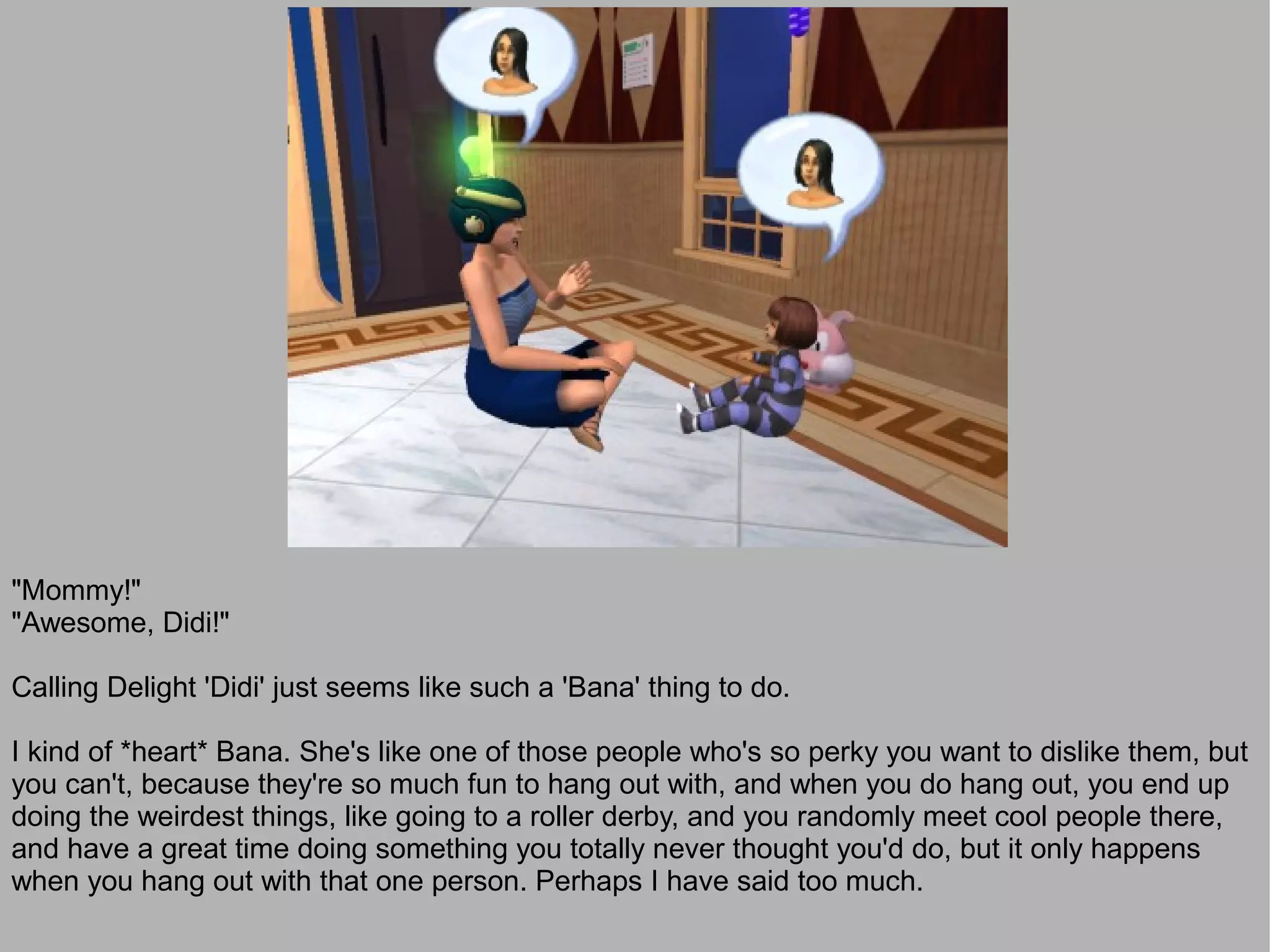 "Mommy!"
"Awesome, Didi!"

Calling Delight 'Didi' just seems like such a 'Bana' thing to do.

I kind of *heart* Bana. She's like one of those people who's so perky you want to dislike them, but
you can't, because they're so much fun to hang out with, and when you do hang out, you end up
doing the weirdest things, like going to a roller derby, and you randomly meet cool people there,
and have a great time doing something you totally never thought you'd do, but it only happens
when you hang out with that one person. Perhaps I have said too much.
 