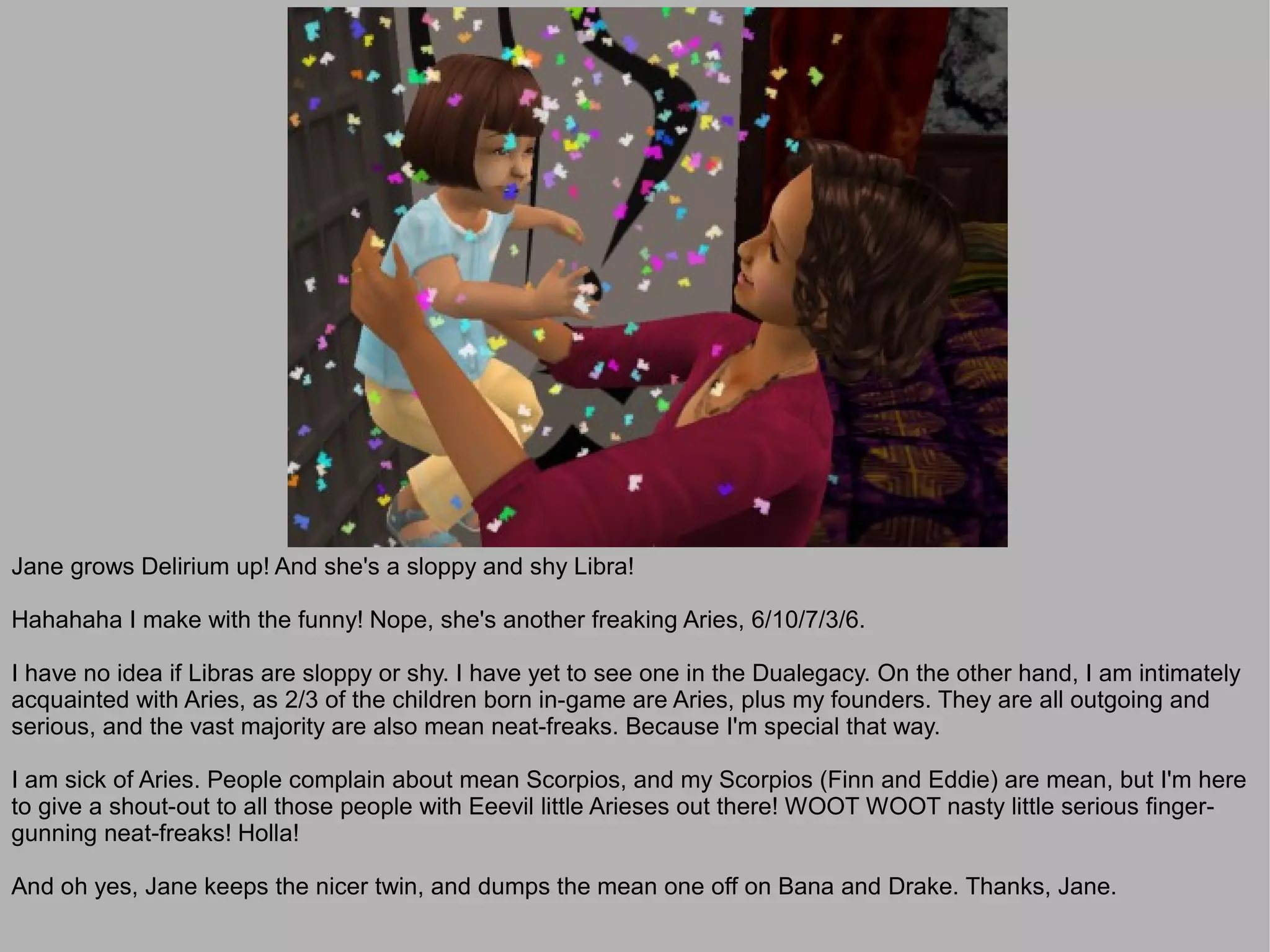 Jane grows Delirium up! And she's a sloppy and shy Libra!

Hahahaha I make with the funny! Nope, she's another freaking Aries, 6/10/7/3/6.

I have no idea if Libras are sloppy or shy. I have yet to see one in the Dualegacy. On the other hand, I am intimately
acquainted with Aries, as 2/3 of the children born in-game are Aries, plus my founders. They are all outgoing and
serious, and the vast majority are also mean neat-freaks. Because I'm special that way.

I am sick of Aries. People complain about mean Scorpios, and my Scorpios (Finn and Eddie) are mean, but I'm here
to give a shout-out to all those people with Eeevil little Arieses out there! WOOT WOOT nasty little serious finger-
gunning neat-freaks! Holla!

And oh yes, Jane keeps the nicer twin, and dumps the mean one off on Bana and Drake. Thanks, Jane.
 