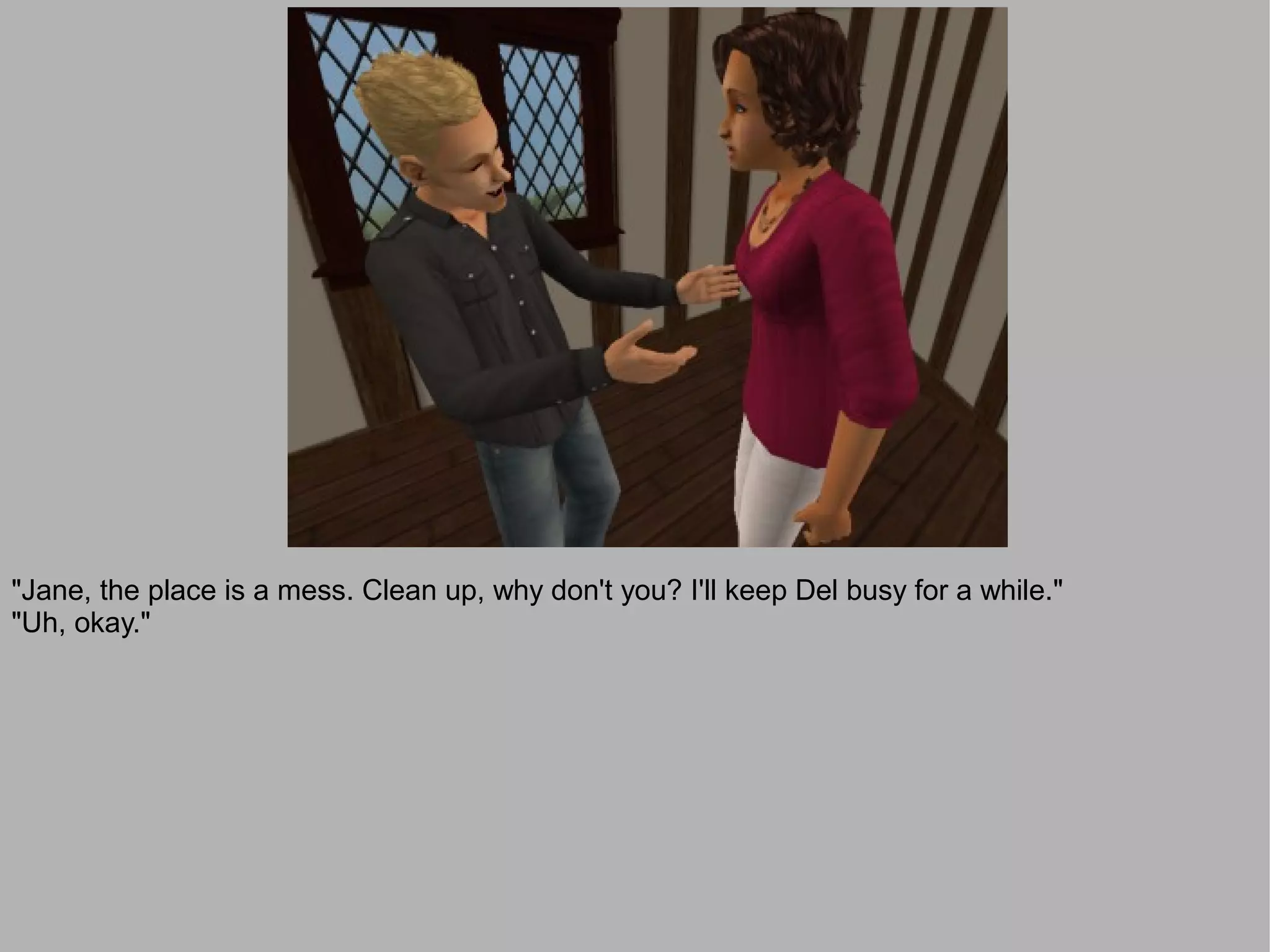 "Jane, the place is a mess. Clean up, why don't you? I'll keep Del busy for a while."
"Uh, okay."
 