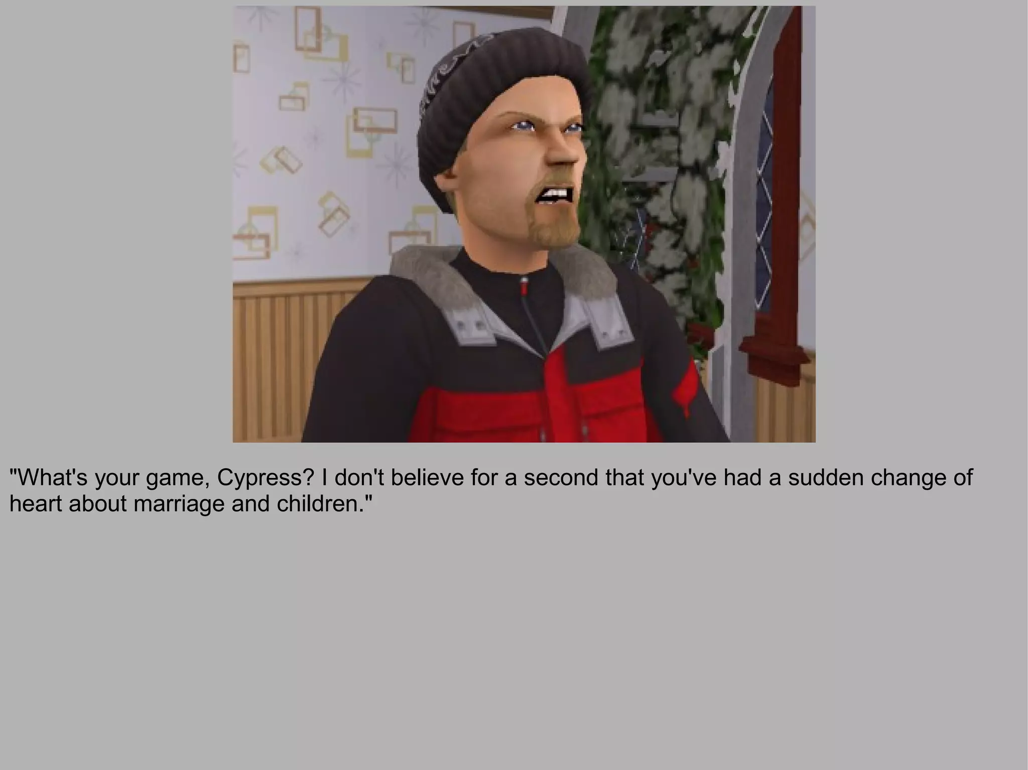 "What's your game, Cypress? I don't believe for a second that you've had a sudden change of
heart about marriage and children."
 