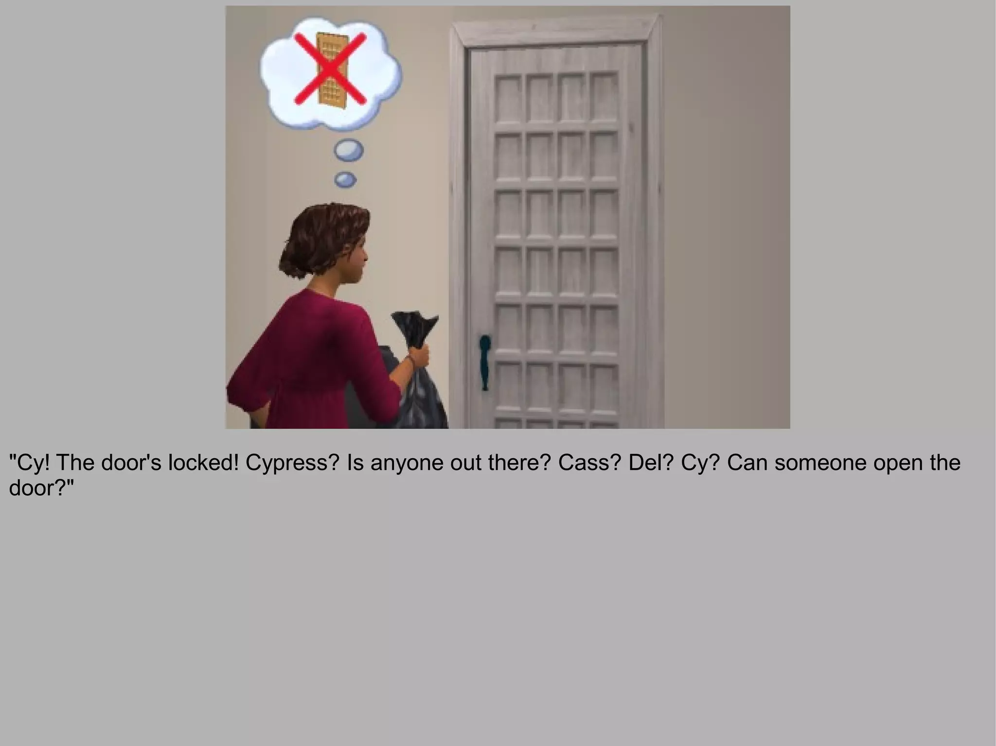 "Cy! The door's locked! Cypress? Is anyone out there? Cass? Del? Cy? Can someone open the
door?"
 