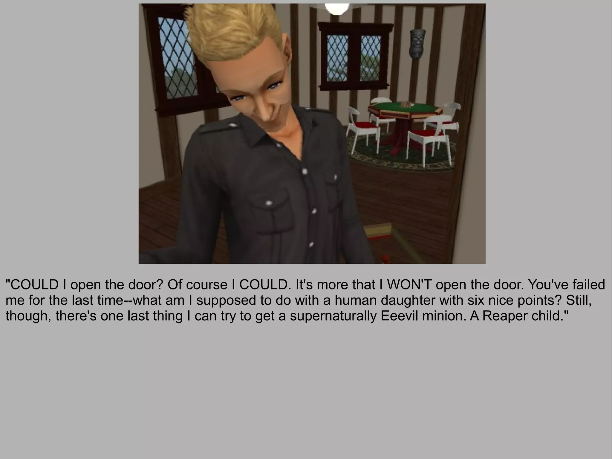 "COULD I open the door? Of course I COULD. It's more that I WON'T open the door. You've failed
me for the last time--what am I supposed to do with a human daughter with six nice points? Still,
though, there's one last thing I can try to get a supernaturally Eeevil minion. A Reaper child."
 