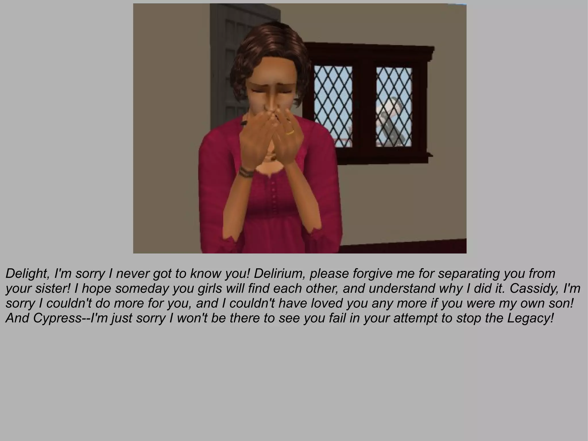 Delight, I'm sorry I never got to know you! Delirium, please forgive me for separating you from
your sister! I hope someday you girls will find each other, and understand why I did it. Cassidy, I'm
sorry I couldn't do more for you, and I couldn't have loved you any more if you were my own son!
And Cypress--I'm just sorry I won't be there to see you fail in your attempt to stop the Legacy!
 