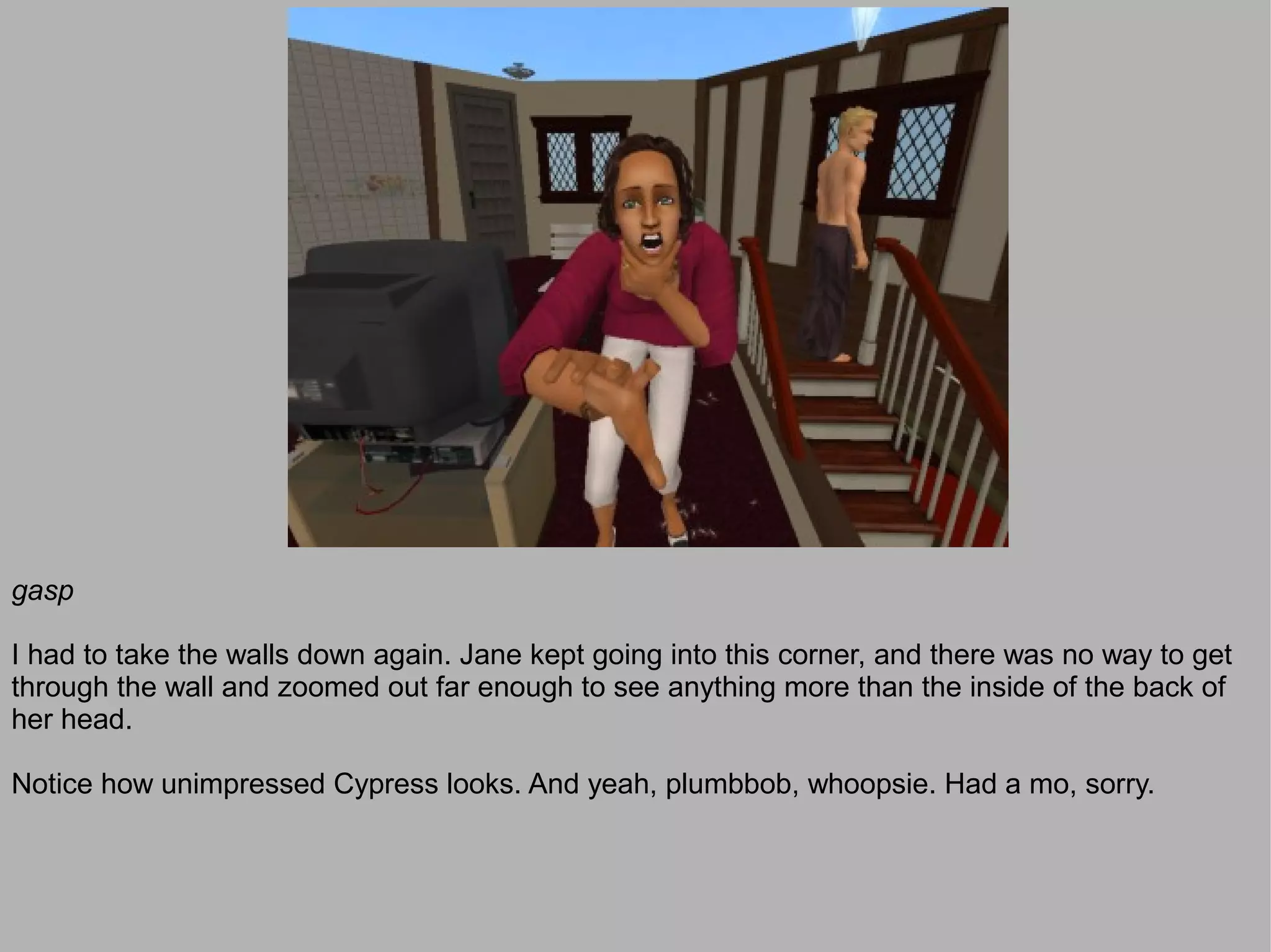 gasp

I had to take the walls down again. Jane kept going into this corner, and there was no way to get
through the wall and zoomed out far enough to see anything more than the inside of the back of
her head.

Notice how unimpressed Cypress looks. And yeah, plumbbob, whoopsie. Had a mo, sorry.
 