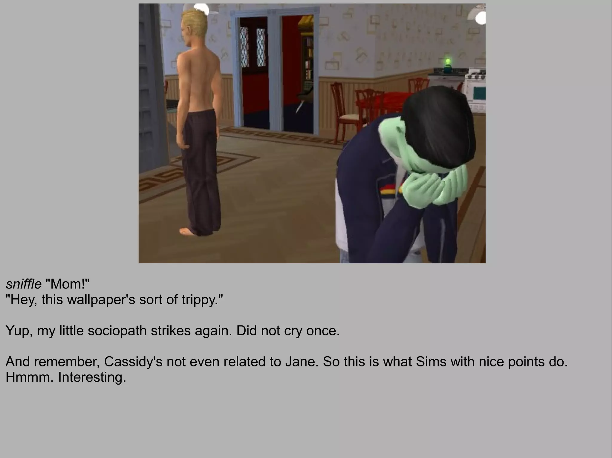 sniffle "Mom!"
"Hey, this wallpaper's sort of trippy."

Yup, my little sociopath strikes again. Did not cry once.

And remember, Cassidy's not even related to Jane. So this is what Sims with nice points do.
Hmmm. Interesting.
 