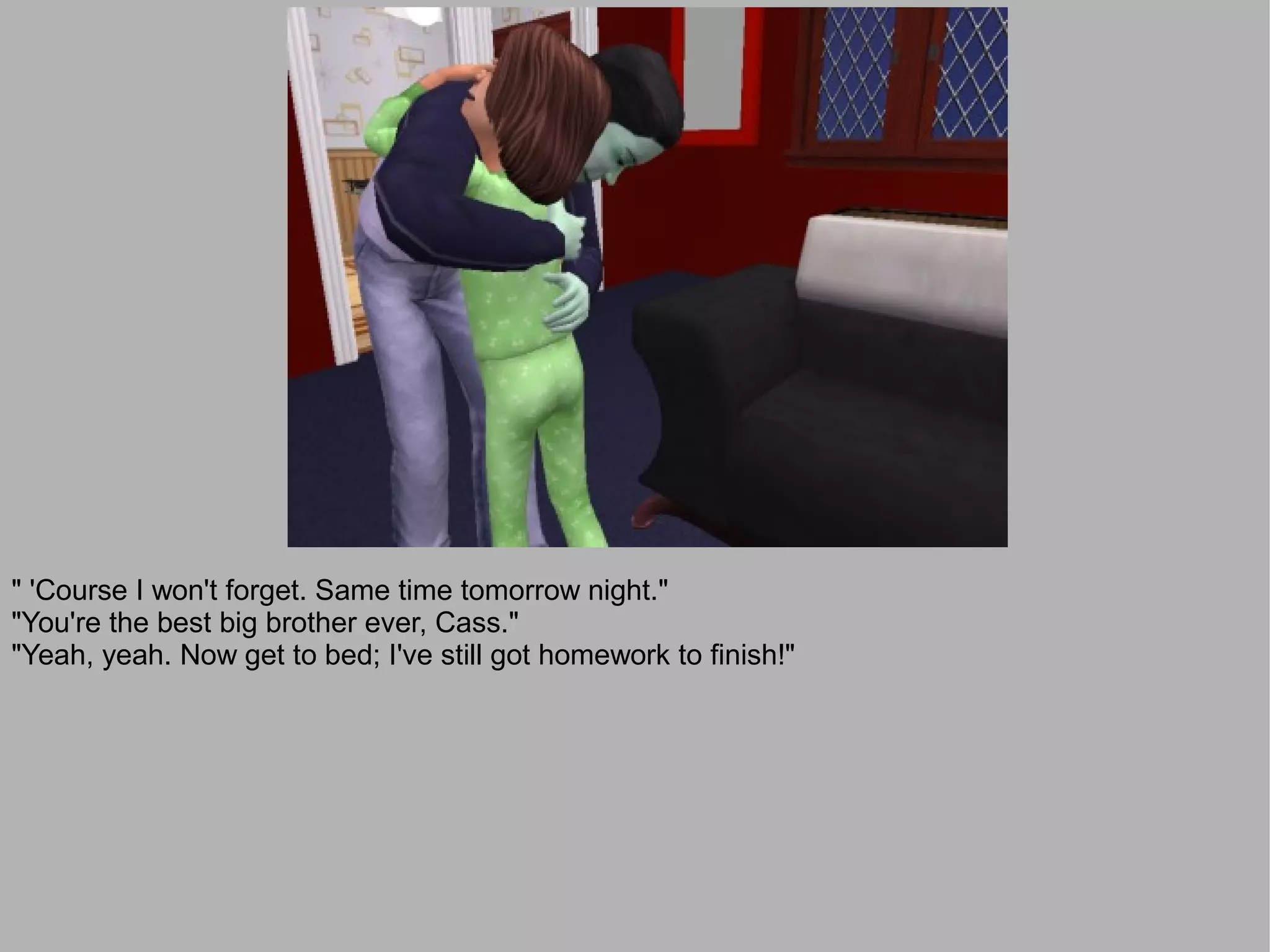 " 'Course I won't forget. Same time tomorrow night."
"You're the best big brother ever, Cass."
"Yeah, yeah. Now get to bed; I've still got homework to finish!"
 