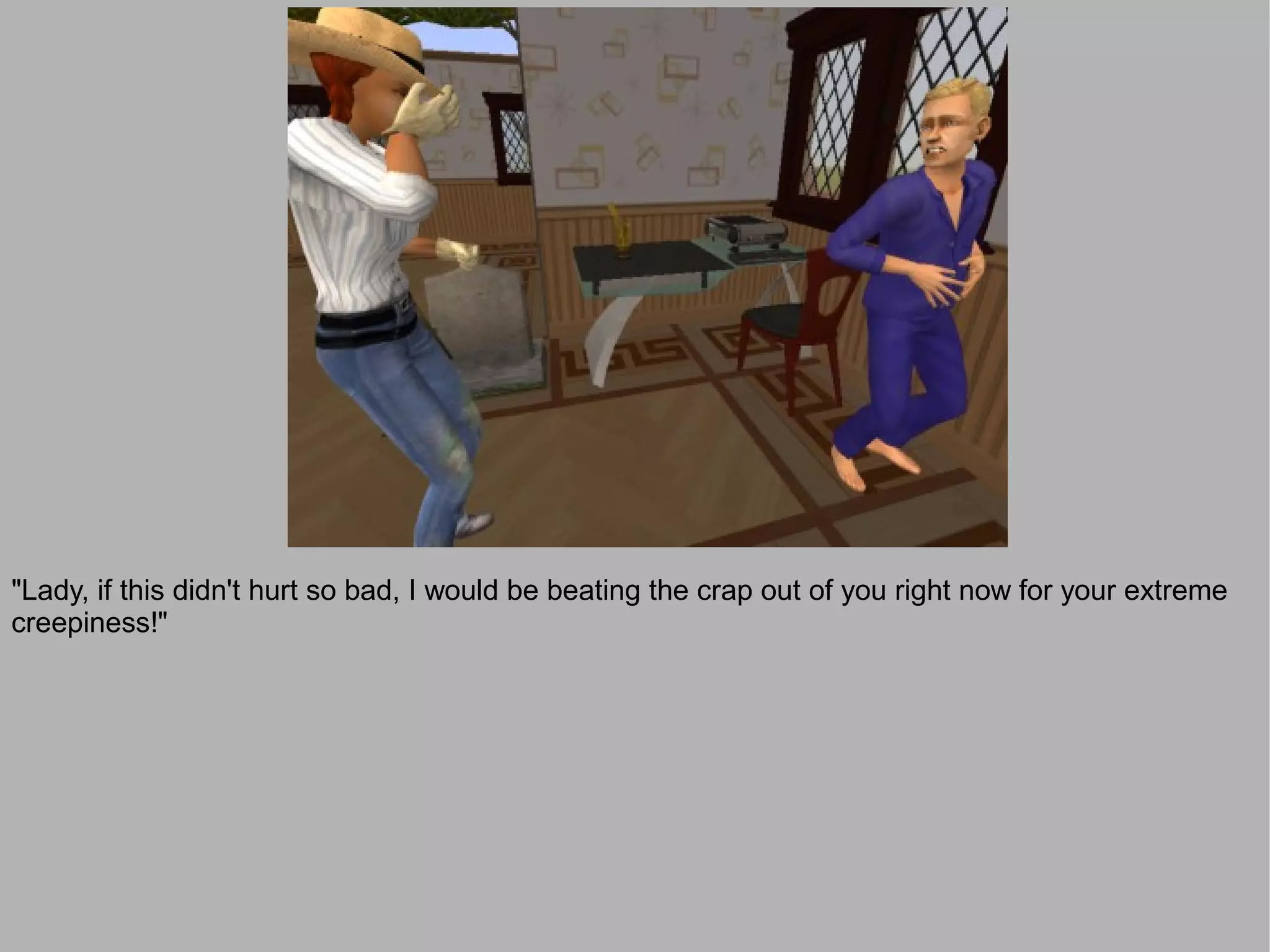 "Lady, if this didn't hurt so bad, I would be beating the crap out of you right now for your extreme
creepiness!"
 