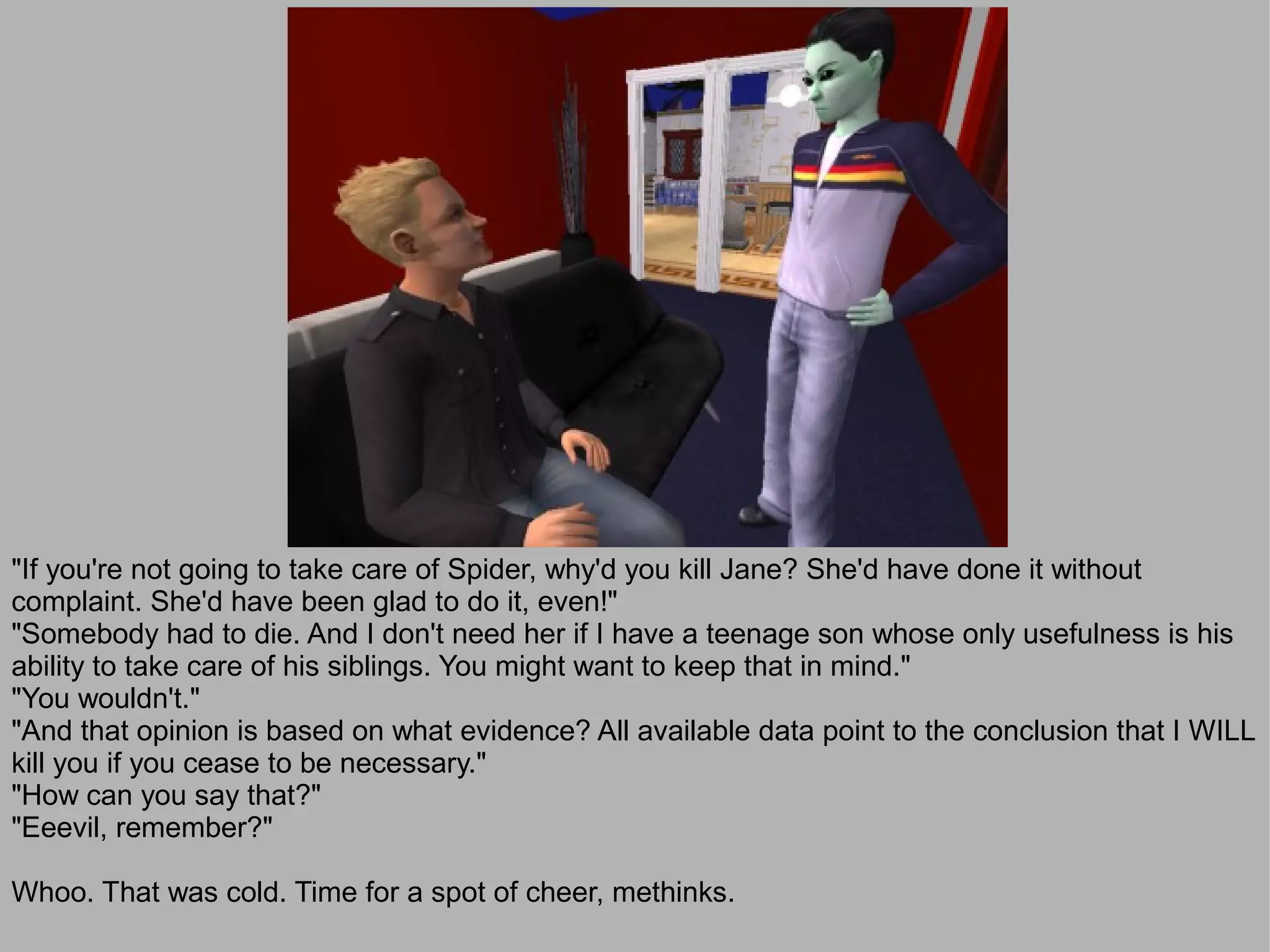 "If you're not going to take care of Spider, why'd you kill Jane? She'd have done it without
complaint. She'd have been glad to do it, even!"
"Somebody had to die. And I don't need her if I have a teenage son whose only usefulness is his
ability to take care of his siblings. You might want to keep that in mind."
"You wouldn't."
"And that opinion is based on what evidence? All available data point to the conclusion that I WILL
kill you if you cease to be necessary."
"How can you say that?"
"Eeevil, remember?"

Whoo. That was cold. Time for a spot of cheer, methinks.
 