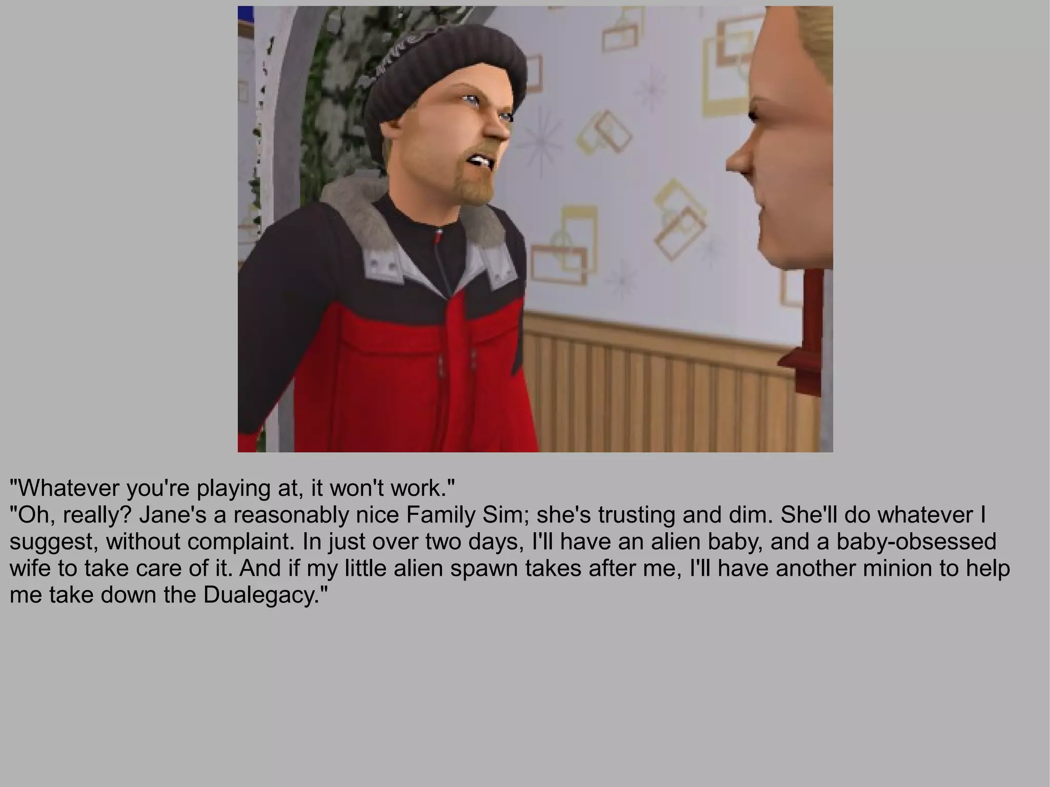 "Whatever you're playing at, it won't work."
"Oh, really? Jane's a reasonably nice Family Sim; she's trusting and dim. She'll do whatever I
suggest, without complaint. In just over two days, I'll have an alien baby, and a baby-obsessed
wife to take care of it. And if my little alien spawn takes after me, I'll have another minion to help
me take down the Dualegacy."
 