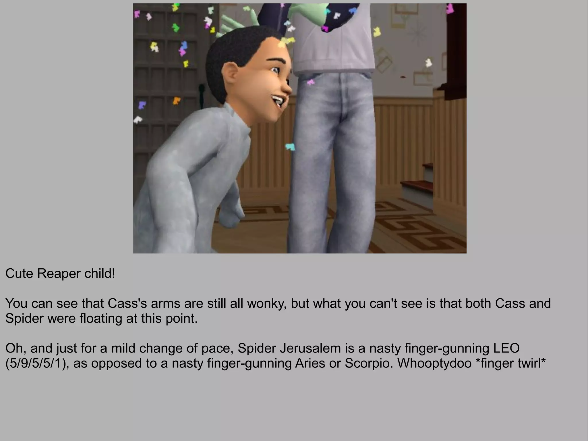 Cute Reaper child!

You can see that Cass's arms are still all wonky, but what you can't see is that both Cass and
Spider were floating at this point.

Oh, and just for a mild change of pace, Spider Jerusalem is a nasty finger-gunning LEO
(5/9/5/5/1), as opposed to a nasty finger-gunning Aries or Scorpio. Whooptydoo *finger twirl*
 