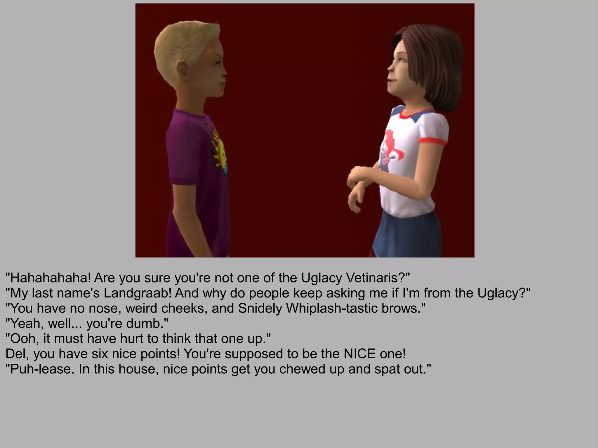 "Hahahahaha! Are you sure you're not one of the Uglacy Vetinaris?"
"My last name's Landgraab! And why do people keep asking me if I'm from the Uglacy?"
"You have no nose, weird cheeks, and Snidely Whiplash-tastic brows."
"Yeah, well... you're dumb."
"Ooh, it must have hurt to think that one up."
Del, you have six nice points! You're supposed to be the NICE one!
"Puh-lease. In this house, nice points get you chewed up and spat out."
 