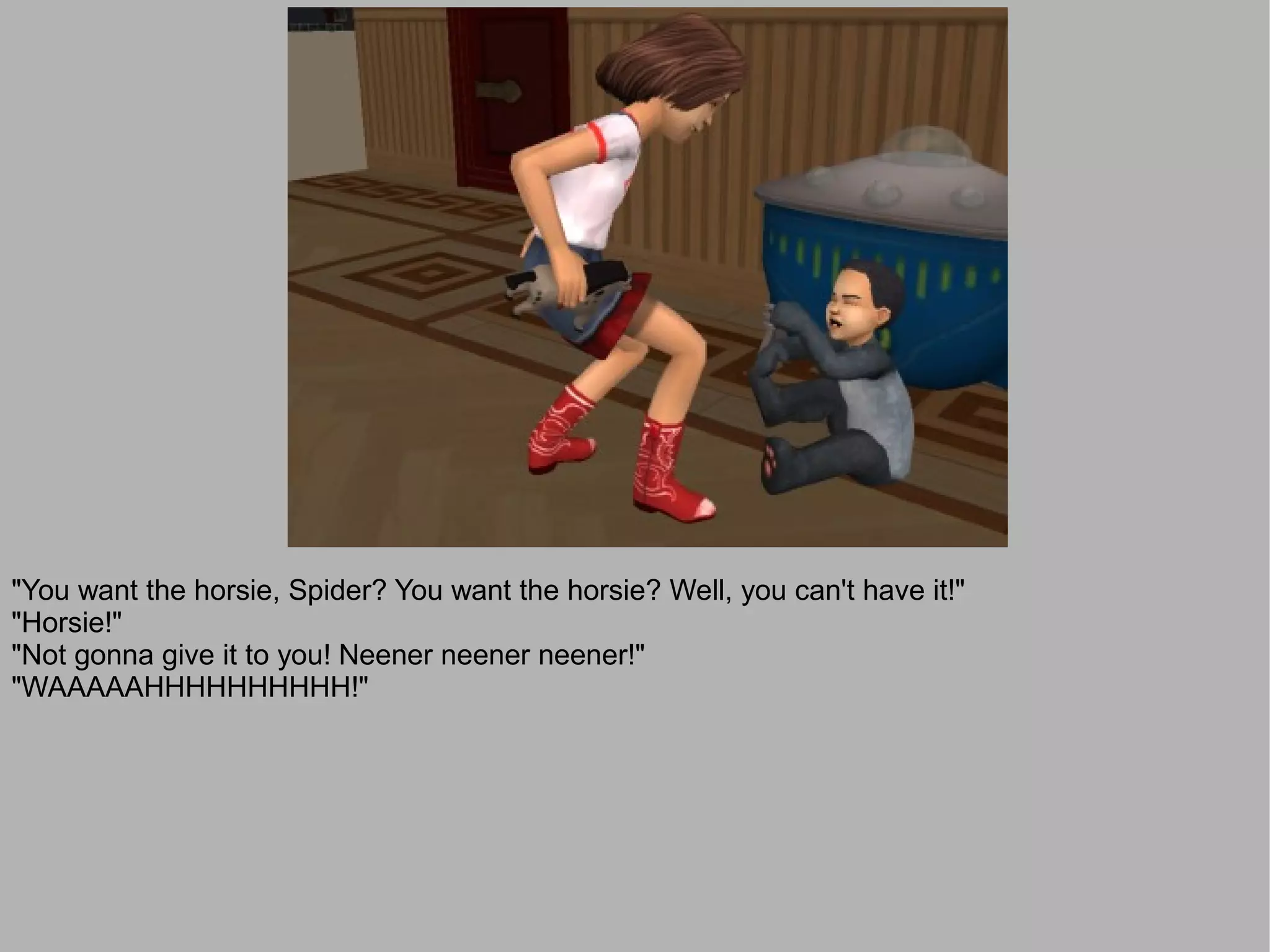 "You want the horsie, Spider? You want the horsie? Well, you can't have it!"
"Horsie!"
"Not gonna give it to you! Neener neener neener!"
"WAAAAAHHHHHHHHHH!"
 