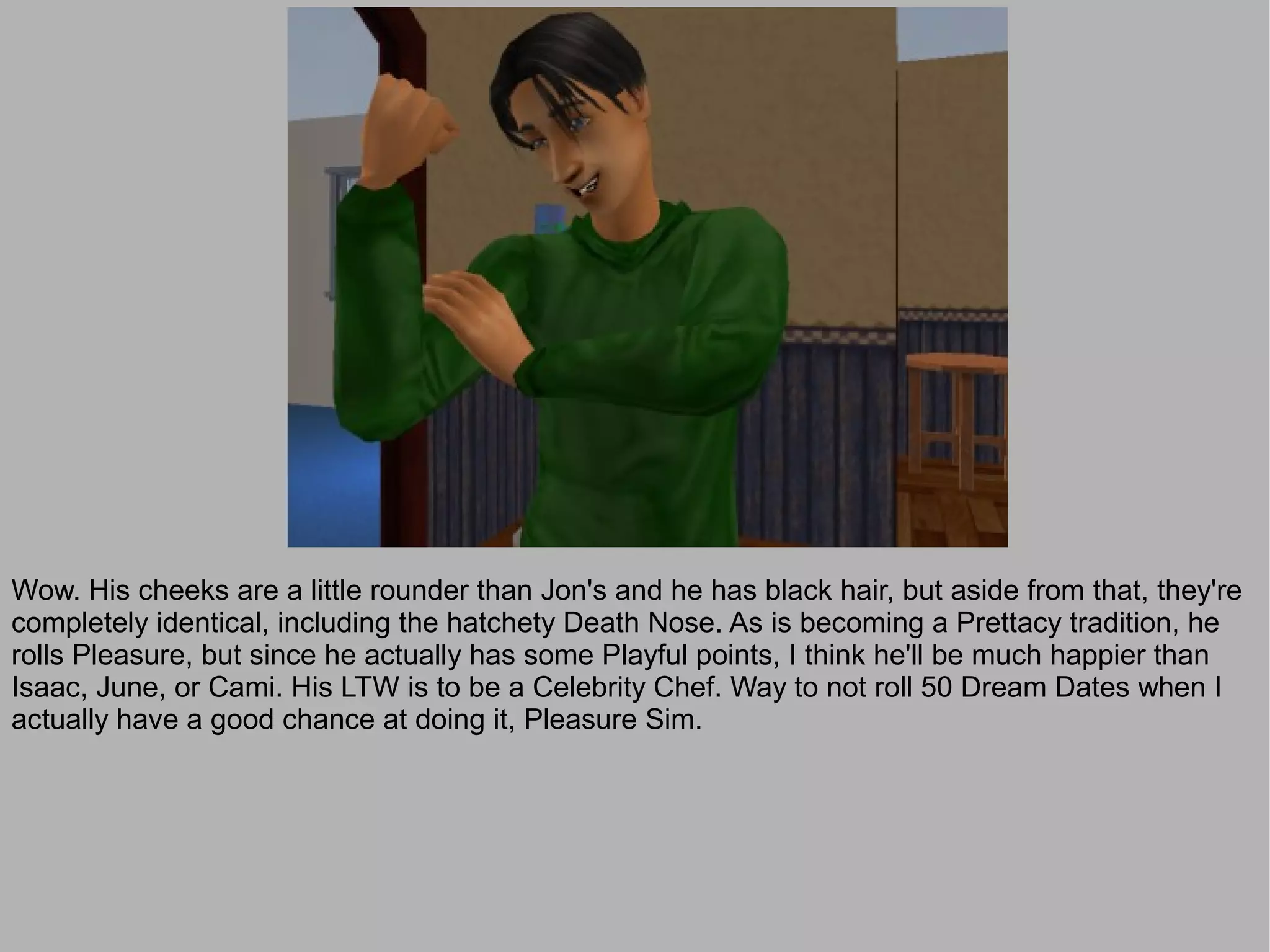Wow. His cheeks are a little rounder than Jon's and he has black hair, but aside from that, they're
completely identical, including the hatchety Death Nose. As is becoming a Prettacy tradition, he
rolls Pleasure, but since he actually has some Playful points, I think he'll be much happier than
Isaac, June, or Cami. His LTW is to be a Celebrity Chef. Way to not roll 50 Dream Dates when I
actually have a good chance at doing it, Pleasure Sim.
 