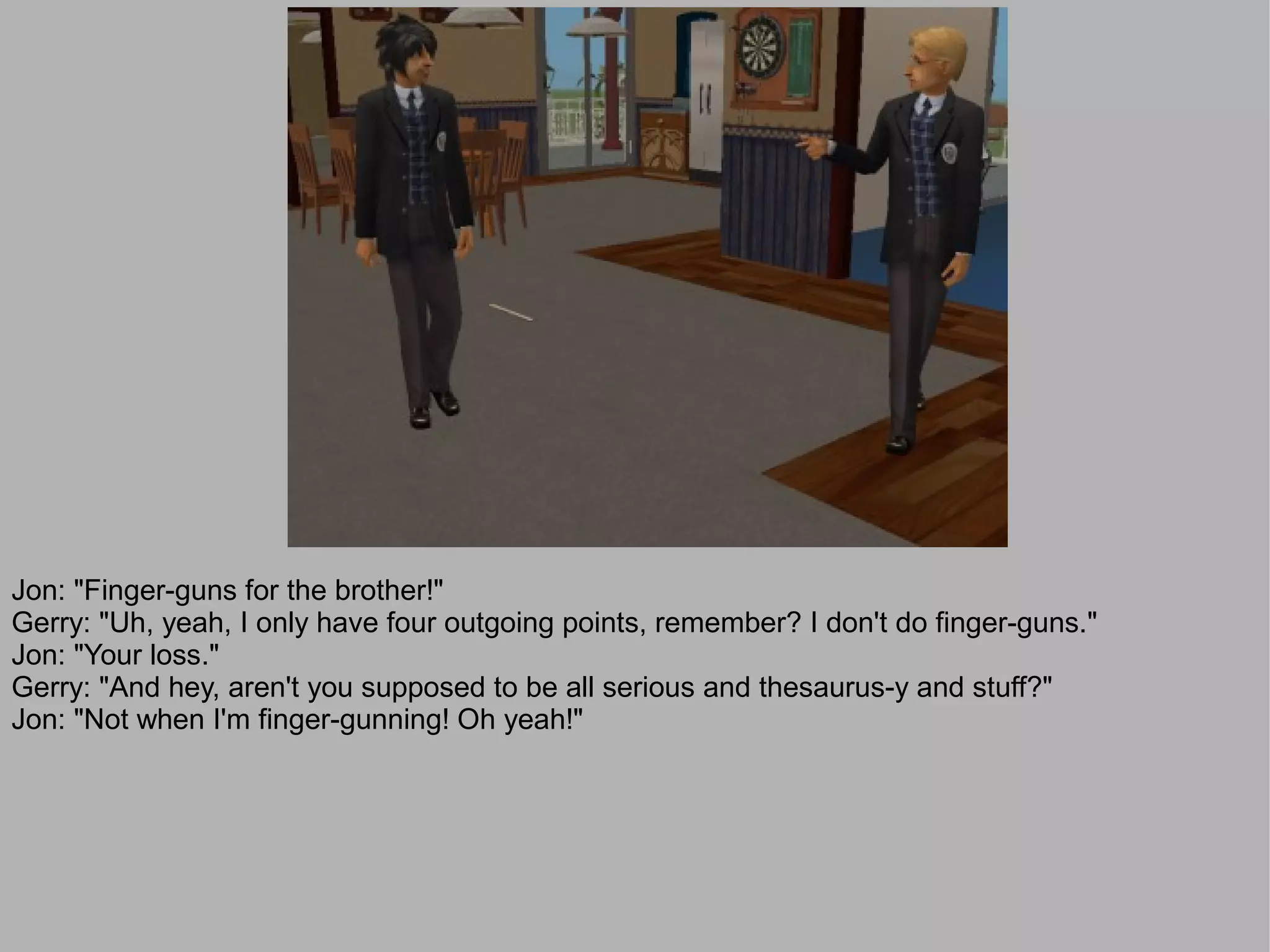 Jon: "Finger-guns for the brother!"
Gerry: "Uh, yeah, I only have four outgoing points, remember? I don't do finger-guns."
Jon: "Your loss."
Gerry: "And hey, aren't you supposed to be all serious and thesaurus-y and stuff?"
Jon: "Not when I'm finger-gunning! Oh yeah!"
 