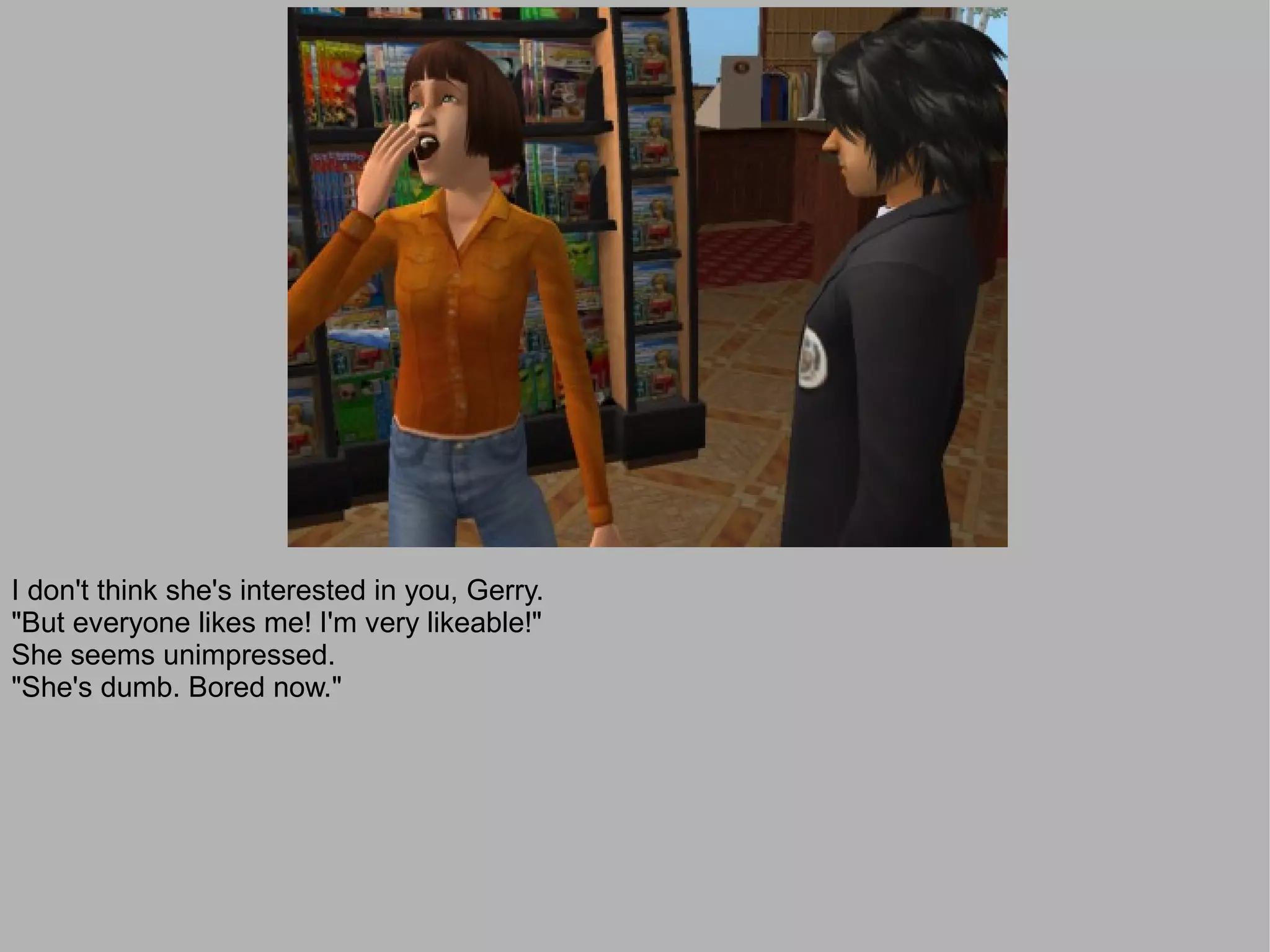 I don't think she's interested in you, Gerry.
"But everyone likes me! I'm very likeable!"
She seems unimpressed.
"She's dumb. Bored now."
 