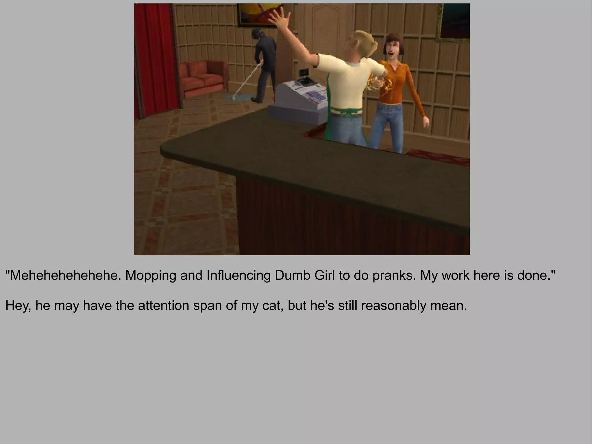 "Mehehehehehehe. Mopping and Influencing Dumb Girl to do pranks. My work here is done."

Hey, he may have the attention span of my cat, but he's still reasonably mean.
 