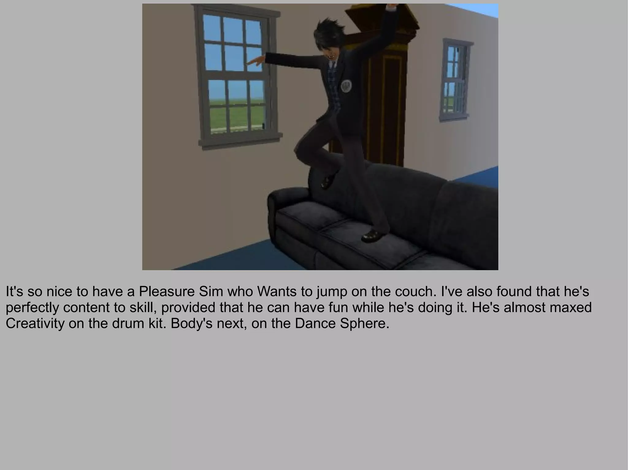 It's so nice to have a Pleasure Sim who Wants to jump on the couch. I've also found that he's
perfectly content to skill, provided that he can have fun while he's doing it. He's almost maxed
Creativity on the drum kit. Body's next, on the Dance Sphere.
 