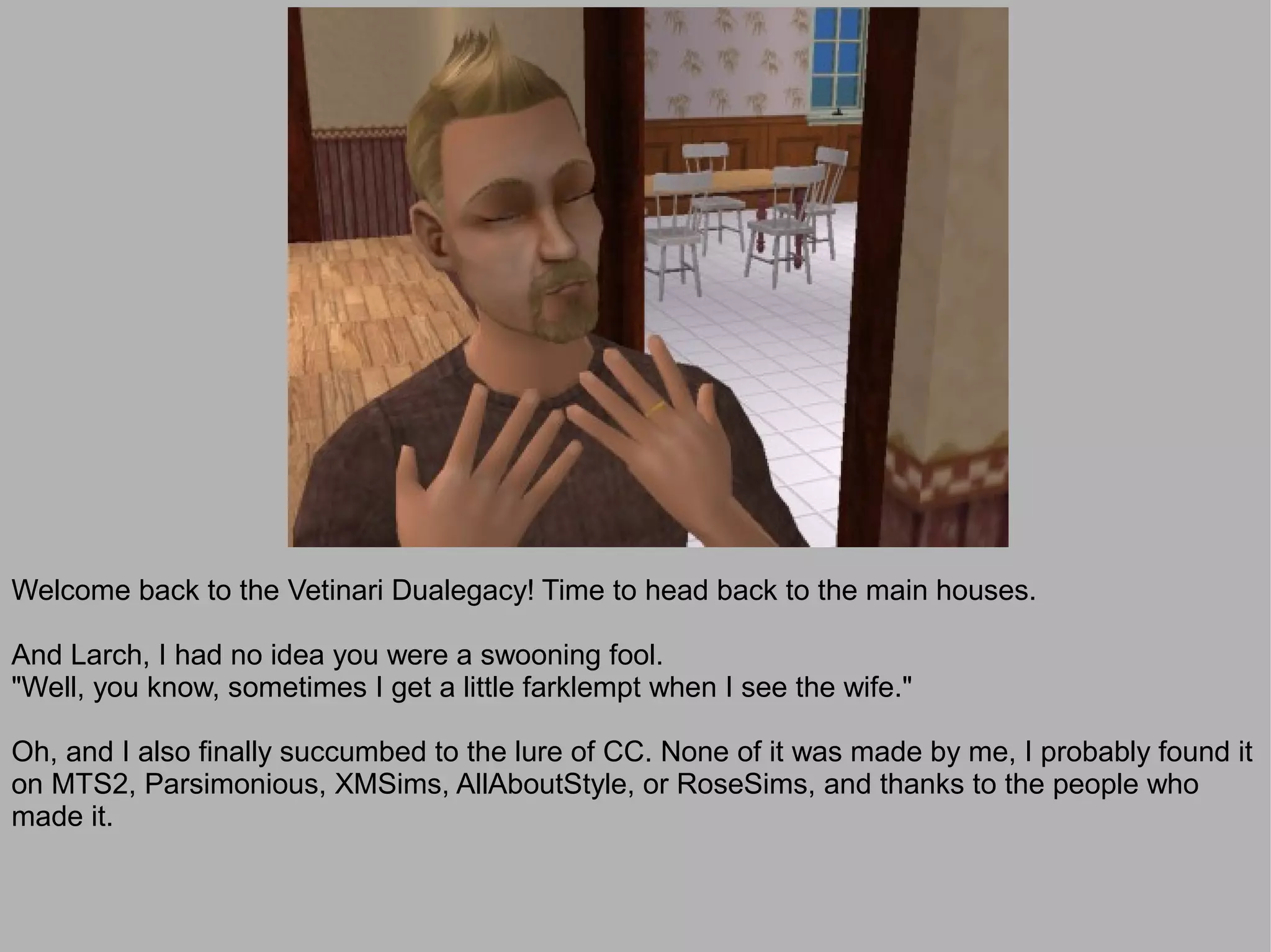 Welcome back to the Vetinari Dualegacy! Time to head back to the main houses.

And Larch, I had no idea you were a swooning fool.
"Well, you know, sometimes I get a little farklempt when I see the wife."

Oh, and I also finally succumbed to the lure of CC. None of it was made by me, I probably found it
on MTS2, Parsimonious, XMSims, AllAboutStyle, or RoseSims, and thanks to the people who
made it.
 