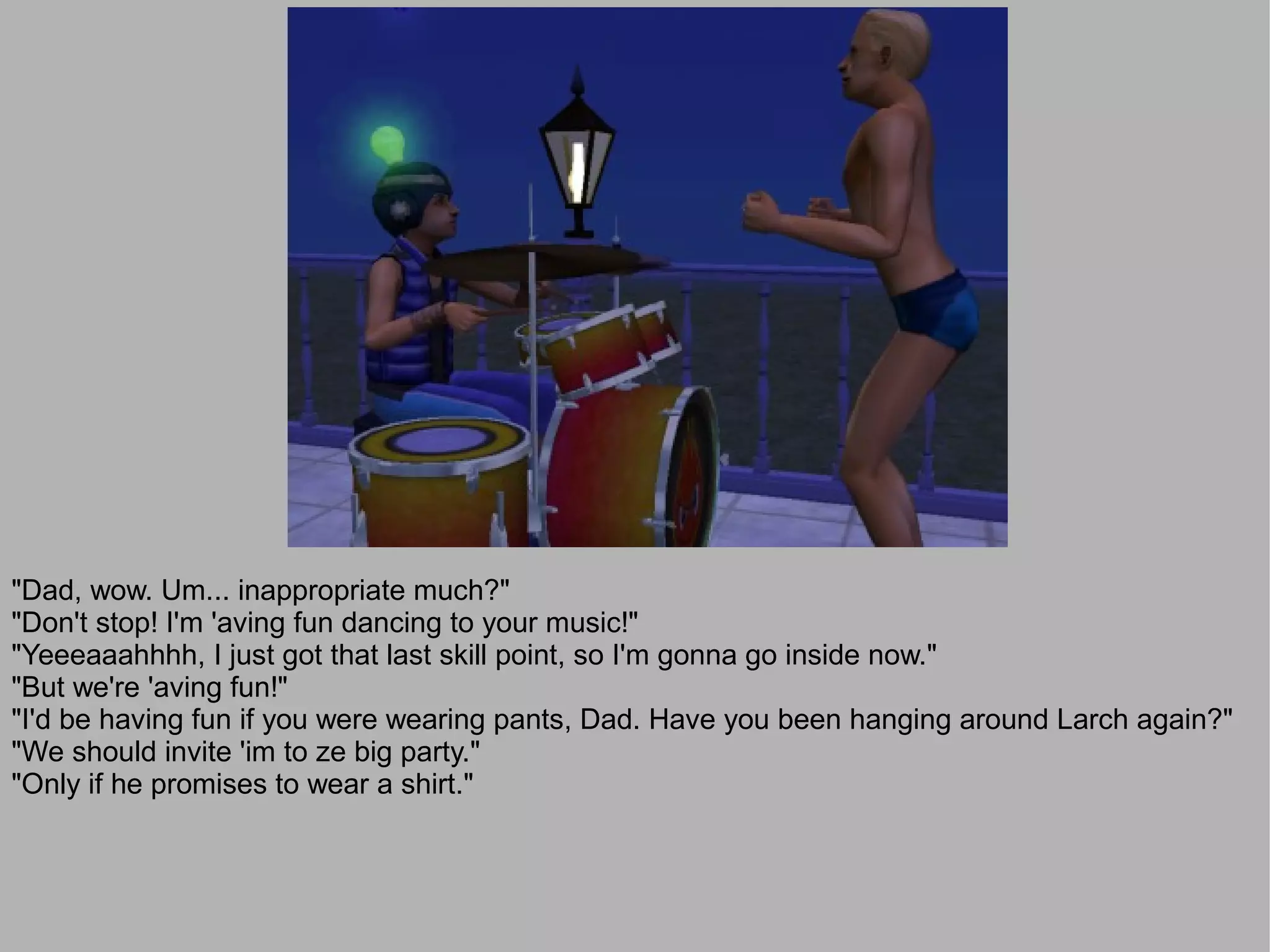 "Dad, wow. Um... inappropriate much?"
"Don't stop! I'm 'aving fun dancing to your music!"
"Yeeeaaahhhh, I just got that last skill point, so I'm gonna go inside now."
"But we're 'aving fun!"
"I'd be having fun if you were wearing pants, Dad. Have you been hanging around Larch again?"
"We should invite 'im to ze big party."
"Only if he promises to wear a shirt."
 