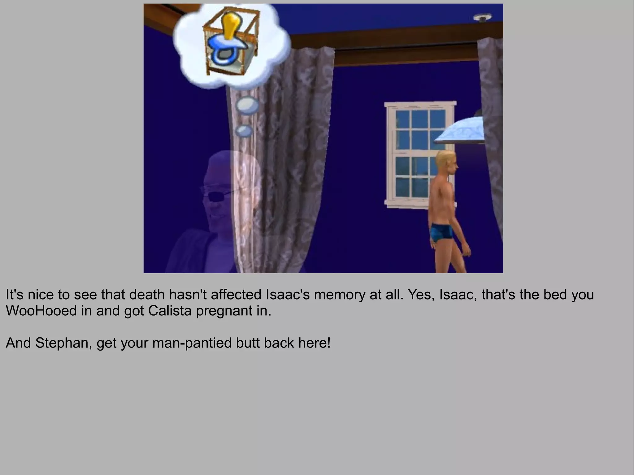 It's nice to see that death hasn't affected Isaac's memory at all. Yes, Isaac, that's the bed you
WooHooed in and got Calista pregnant in.

And Stephan, get your man-pantied butt back here!
 