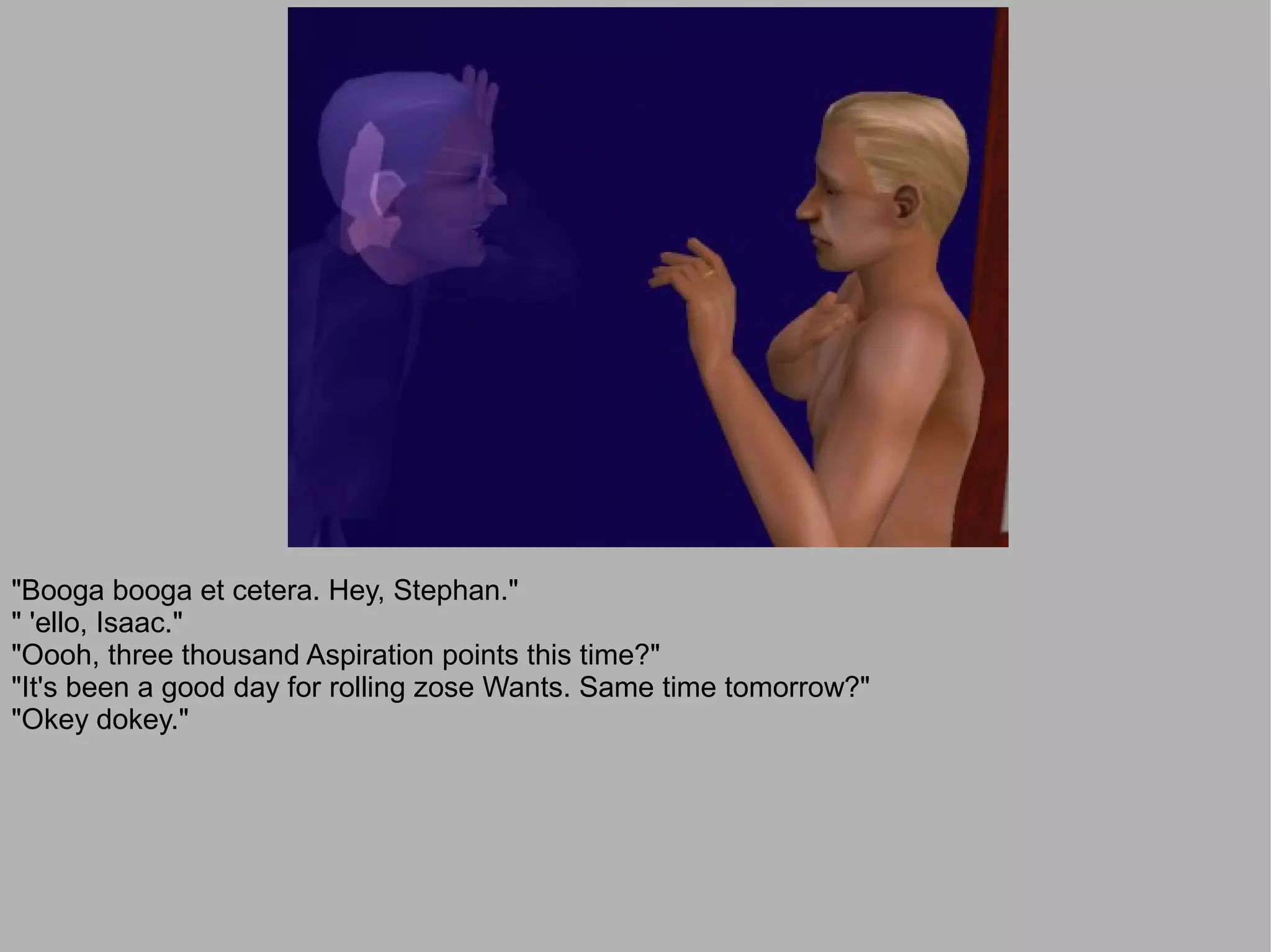 "Booga booga et cetera. Hey, Stephan."
" 'ello, Isaac."
"Oooh, three thousand Aspiration points this time?"
"It's been a good day for rolling zose Wants. Same time tomorrow?"
"Okey dokey."
 
