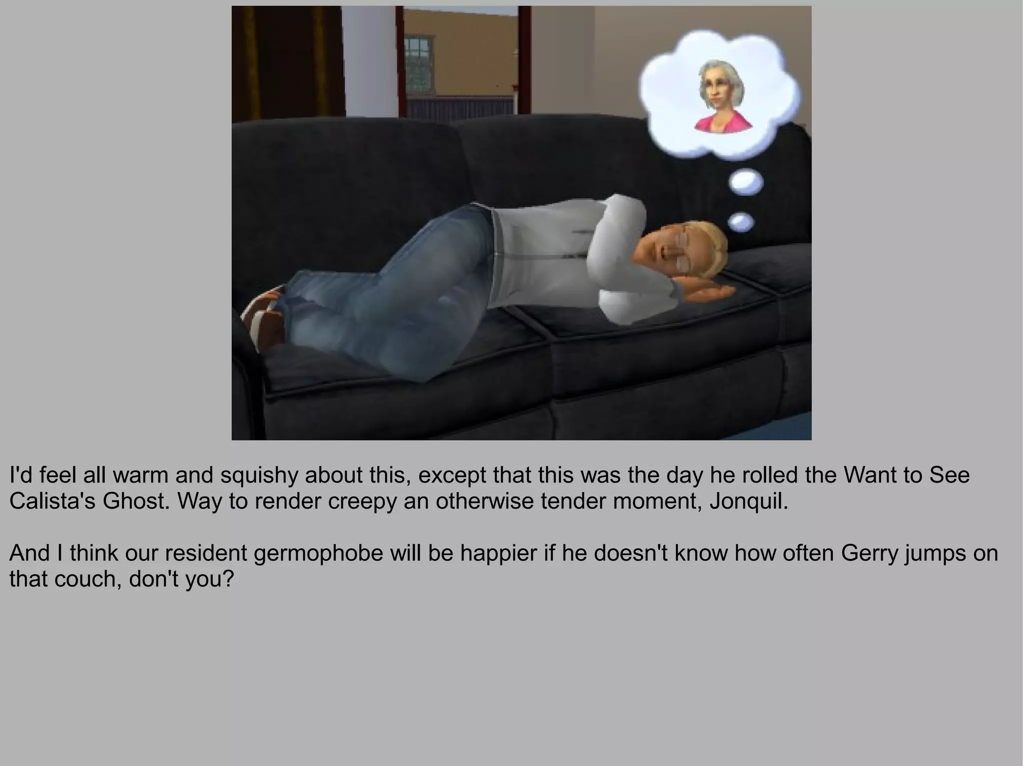 I'd feel all warm and squishy about this, except that this was the day he rolled the Want to See
Calista's Ghost. Way to render creepy an otherwise tender moment, Jonquil.

And I think our resident germophobe will be happier if he doesn't know how often Gerry jumps on
that couch, don't you?
 
