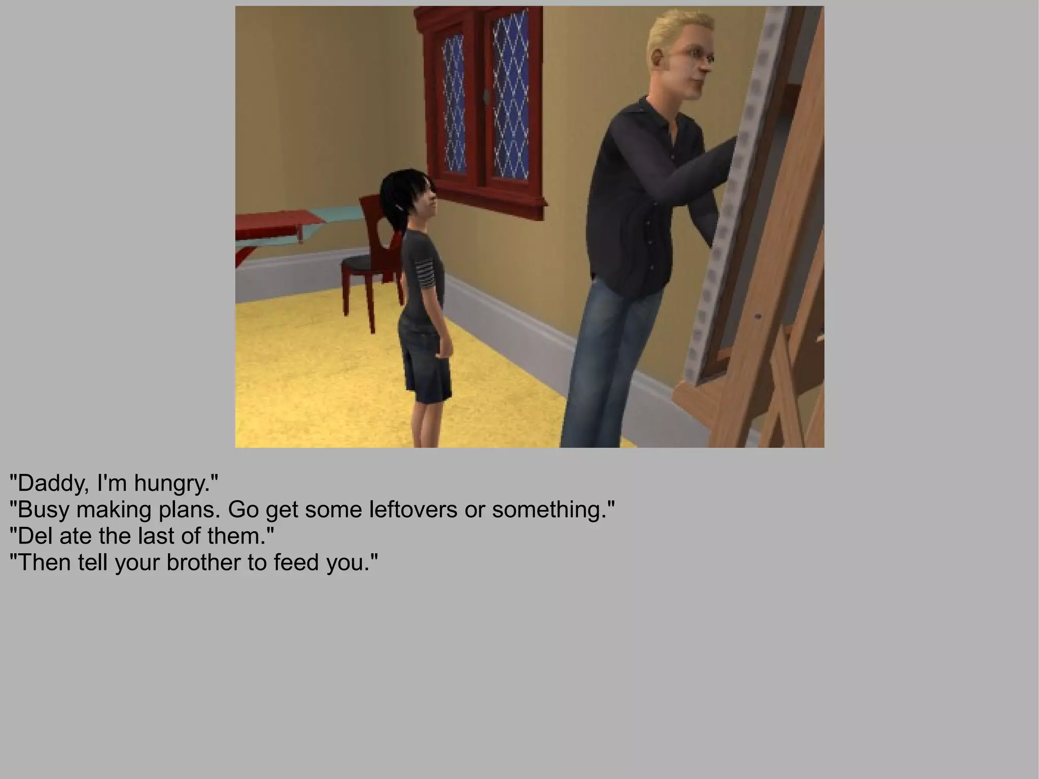 "Daddy, I'm hungry."
"Busy making plans. Go get some leftovers or something."
"Del ate the last of them."
"Then tell your brother to feed you."
 