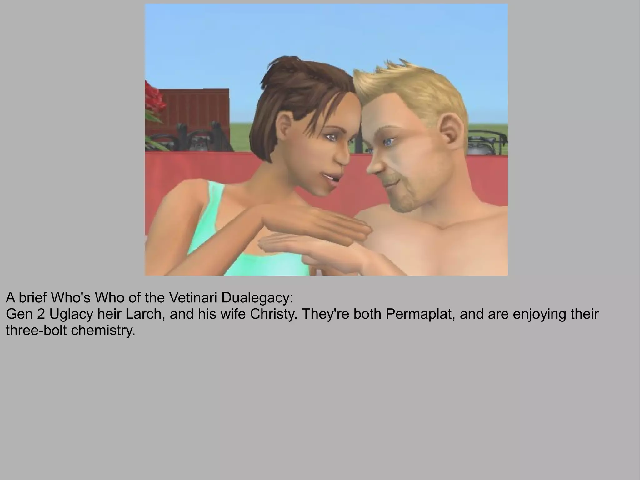 A brief Who's Who of the Vetinari Dualegacy:
Gen 2 Uglacy heir Larch, and his wife Christy. They're both Permaplat, and are enjoying their
three-bolt chemistry.
 