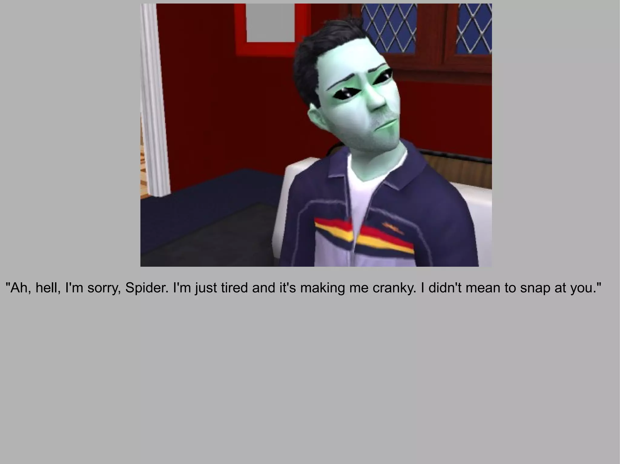 "Ah, hell, I'm sorry, Spider. I'm just tired and it's making me cranky. I didn't mean to snap at you."
 